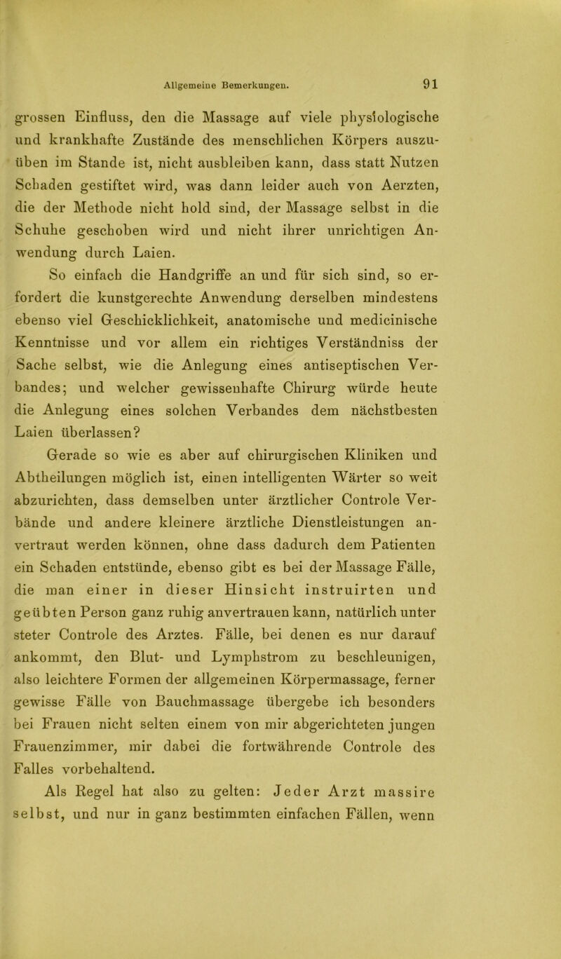 grossen Einfluss, den die Massage auf viele physiologische und krankhafte Zustände des menschlichen Körpers auszu- üben im Stande ist, nicht ausbleiben kann, dass statt Nutzen Schaden gestiftet wird, was dann leider auch von Aerzten, die der Methode nicht hold sind, der Massage selbst in die Schuhe geschoben wird und nicht ihrer unrichtigen An- wendung durch Laien. So einfach die Handgriffe an und für sich sind, so er- fordert die kunstgerechte Anwendung derselben mindestens ebenso viel Geschicklichkeit, anatomische und medicinische Kenntnisse und vor allem ein richtiges Verständniss der Sache selbst, wie die Anlegung eines antiseptischen Ver- bandes; und welcher gewissenhafte Chirurg würde heute die Anlegung eines solchen Verbandes dem nächstbesten Laien überlassen? Gerade so wie es aber auf chirurgischen Kliniken und Abtheilungen möglich ist, einen intelligenten Wärter so weit abzurichten, dass demselben unter ärztlicher Controle Ver- bände und andere kleinere ärztliche Dienstleistungen an- vertraut werden können, ohne dass dadurch dem Patienten ein Schaden entstünde, ebenso gibt es bei der Massage Fälle, die man einer in dieser Hinsicht instruirten und geübten Person ganz ruhig anvertrauen kann, natürlich unter steter Controle des Arztes. Fälle, bei denen es nur darauf ankommt, den Blut- und Lymphstrom zu beschleunigen, also leichtere Formen der allgemeinen Körpermassage, ferner gewisse Fälle von Bauchmassage übergebe ich besonders bei Frauen nicht selten einem von mir abgerichteten jungen Frauenzimmer, mir dabei die fortwährende Controle des Falles vorbehaltend. Als Regel hat also zu gelten: Jeder Arzt massire selbst, und nur in ganz bestimmten einfachen Fällen, wenn