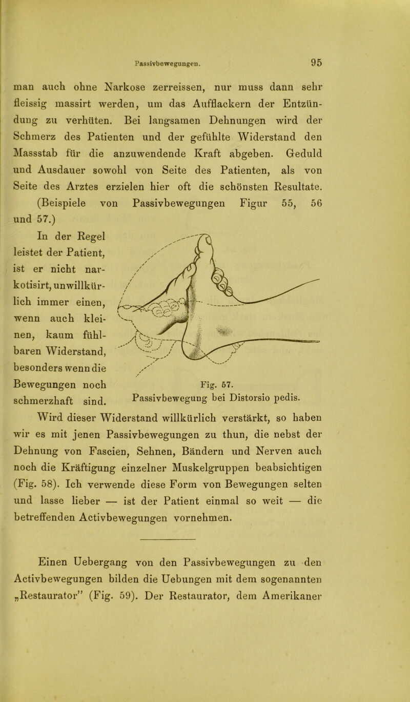 man auch ohne Narkose zerreissen, nur muss dann sehr fleissig massirt werden, um das Aufflackern der Entzün- dung zu verhüten. Bei langsamen Dehnungen wird der Schmerz des Patienten und der gefühlte Widerstand den Massstab für die anzuwendende Kraft abgeben. Geduld und Ausdauer sowohl von Seite des Patienten, als von Seite des Arztes erzielen hier oft die schönsten Resultate. (Beispiele von Passivbewegungen Figur 55, 56 und 57.) In der Regel leistet der Patient, ist er nicht nar- kotisirt, unwillkür- lich immer einen, wenn auch klei- nen, kaum fühl- baren Widerstand, besonders wenn die Bewegungen noch Fig. 57. schmerzhaft sind. Passivbewegung bei Distorsio pedis. Wird dieser Widerstand willkürlich verstärkt, so haben wir es mit jenen Passivbewegungen zu thun, die nebst der Dehnung von Fascien, Sehnen, Bändern und Nerven auch noch die Kräftigung einzelner Muskelgruppen beabsichtigen (Fig. 58). Ich verwende diese Form von Bewegungen selten und lasse lieber — ist der Patient einmal so weit — die betreffenden Activbewegungen vornehmen. Einen Uebergang von den Passivbewegungen zu den Activbewegungen bilden die Uebungen mit dem sogenannten „Restaurator” (Fig. 59). Der Restaurator, dem Amerikaner