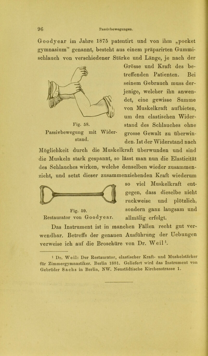 Goodyear im Jahre 1875 patentirt und von ihm „pocket gymnasium” genannt, besteht aus einem präparirten Gummi- schlauch von verschiedener Stärke und Länge, je nach der Grösse und Kraft des be- treffenden Patienten. Bei seinem Gebrauch muss der- jenige, welcher ihn anwen- det, eine gewisse Summe von Muskelkraft aufbieten, um den elastischen Wider- stand des Schlauches ohne grosse Gewalt zu überwin- den. Ist der Widerstand nach Möglichkeit durcli die Muskelkraft überwunden und sind die Muskeln stark gespannt, so lässt man nun die Elasticität des Schlauches wirken, welche denselben wieder zusammen- zieht, und setzt dieser zusammenziehenden Kraft wiederum so viel Muskelkraft ent- gegen, dass dieselbe nicht ruckweise und plötzlich, sondern ganz langsam und allmälig erfolgt. Das Instrument ist in manchen Fällen recht gut ver- wendbar. Betreffs der genauen Ausführung der Uebungen verweise ich auf die Broschüre von Dr. Weil1. 1 1 Dr. Weil: Der Restaurator, elastischer Kraft- und Muskelstärker für Zimmergymnastiker. Bei’lin 1881. Geliefert wird das Instrument von Gebrüder Sachs in Berlin, NW. Neustädtische Kirchenstrasse 1. Restaurator von Goodyear. Passivbewegung mit Wider- stand.