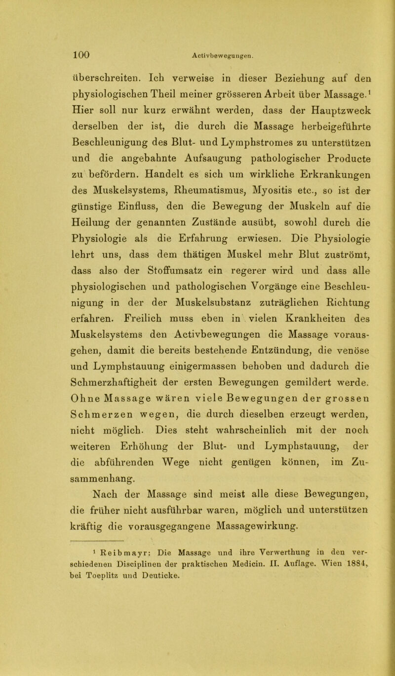 überschreiten. Ich verweise in dieser Beziehung auf den physiologischen Theil meiner grösseren Arbeit über Massage.1 Hier soll nur kurz erwähnt werden, dass der Hauptzweck derselben der ist, die durch die Massage herbeigeführte Beschleunigung des Blut- und Lymphstromes zu unterstützen und die angebahnte Aufsaugung pathologischer Producte zu befördern. Handelt es sich um wirkliche Erkrankungen des Muskelsystems, Rheumatismus, Myositis etc., so ist der günstige Einfluss, den die Bewegung der Muskeln auf die Heilung der genannten Zustände ausübt, sowohl durch die Physiologie als die Erfahrung erwiesen. Die Physiologie lehrt uns, dass dem thätigen Muskel mehr Blut zuströmt, dass also der Stoffumsatz ein regerer wird und dass alle physiologischen und pathologischen Vorgänge eine Beschleu- nigung in der der Muskelsubstanz zuträglichen Richtung erfahren. Freilich muss eben in vielen Krankheiten des Muskelsystems den Activbewegungen die Massage voraus- gehen, damit die bereits bestehende Entzündung, die venöse und Lymphstauung einigermassen behoben und dadurch die Schmerzhaftigheit der ersten Bewegungen gemildert werde. Ohne Massage wären viele Bewegungen der grossen Schmerzen wegen, die durch dieselben erzeugt werden, nicht möglich. Dies steht wahrscheinlich mit der noch weiteren Erhöhung der Blut- und Lymphstauung, der die abführenden Wege nicht genügen können, im Zu- sammenhang. Nach der Massage sind meist alle diese Bewegungen, die früher nicht ausführbar waren, möglich und unterstützen kräftig die vorausgegangene Massagewirkung. 1 Reibmayr: Die Massage und ihre Verwerthung in den ver- schiedenen Disciplinen der praktischen Medicin. II. Auflage. Wien 1884r bei Toeplitz und Deuticke.