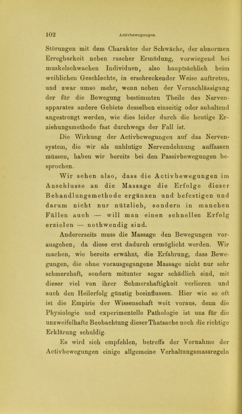 Störungen mit dem Charakter der Schwäche, der abnormen Erregbarkeit neben rascher Ermüdung, vorwiegend bei muskelschwachen Individuen, also hauptsächlich beim weiblichen Geschlechte, in erschreckender Weise auftreten, und zwar umso mehr, wenn neben der Vernachlässigung der für die Bewegung bestimmten Theile des Nerven- apparates andere Gebiete desselben einseitig oder anhaltend angestrengt werden, wie dies leider durch die heutige Er- ziehungsmethode fast durchwegs der Fall ist. Die Wirkung der Activbewegungen auf das Nerven- system, die wir als unblutige Nervendehnung auffassen müssen, haben wir bereits bei den Passivbewegungen be- sprochen. Wir sehen also, dass die Activbewegungen im Anschlüsse an die Massage die Erfolge dieser Behandlungsmethode ergänzen und befestigen und darum nicht nur nützlich, sondern in manchen Fällen auch — will man einen schnellen Erfolg erzielen — nothwendig sind. Andererseits muss die Massage den Bewegungen vor- ausgehen, da diese erst dadurch ermöglicht werden. Wir machen, wie bereits erwähnt, die Erfahrung, dass Bewe- gungen, die ohne vorausgegangene Massage nicht nur sehr schmerzhaft, sondern mitunter sogar schädlich sind, mit dieser viel von ihrer Schmerzhaftigkeit verlieren und auch den Heilerfolg günstig beeinflussen. Hier wie so oft ist die Empirie der Wissenschaft weit voraus, denn die Physiologie und experimentelle Pathologie ist uns für die unzweifelhafte Beobachtung dieserThatsache noch die richtige Erklärung schuldig. Es wird sich empfehlen, betreffs der Vornahme der Activbewegungen einige allgemeine Verhaltungsmassregeln