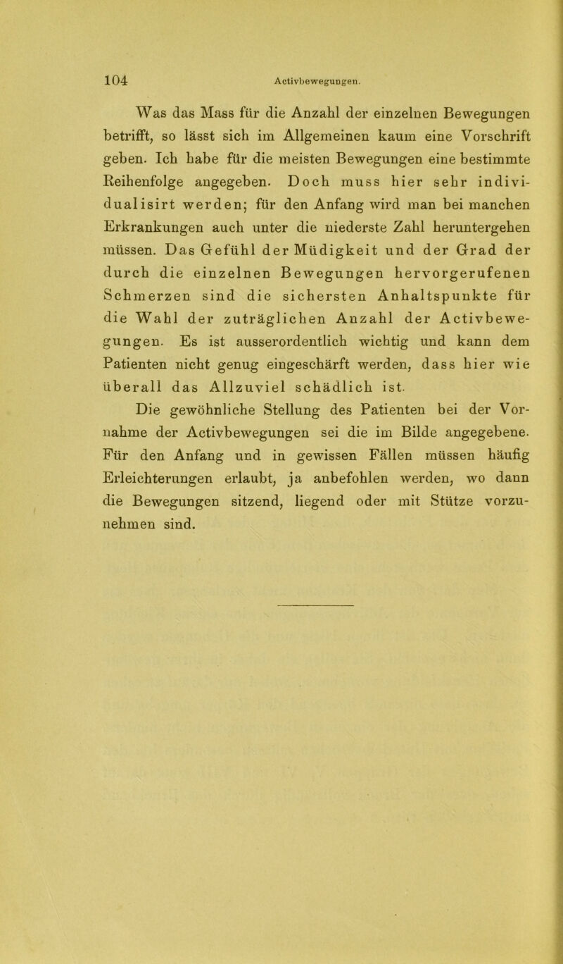 Was das Mass für die Anzahl der einzelnen Bewegungen betrifft, so lässt sich im Allgemeinen kaum eine Vorschrift geben. Ich habe für die meisten Bewegungen eine bestimmte Reihenfolge angegeben. Doch muss hier sehr indivi- dualisirt werden; für den Anfang wird man bei manchen Erkrankungen auch unter die niederste Zahl heruntergehen müssen. Das Gefühl der Müdigkeit und der Grad der durch die einzelnen Bewegungen hervorgerufenen Schmerzen sind die sichersten Anhaltspunkte für die Wahl der zuträglichen Anzahl der Activbewe- gungen. Es ist ausserordentlich wichtig und kann dem Patienten nicht genug eingeschärft werden, dass hier wie überall das Allzuviel schädlich ist. Die gewöhnliche Stellung des Patienten bei der Vor- nahme der Activbewegungen sei die im Bilde angegebene. Für den Anfang und in gewissen Fällen müssen häufig Erleichterungen erlaubt, ja anbefohlen werden, wo dann die Bewegungen sitzend, liegend oder mit Stütze vorzu- nehmen sind.