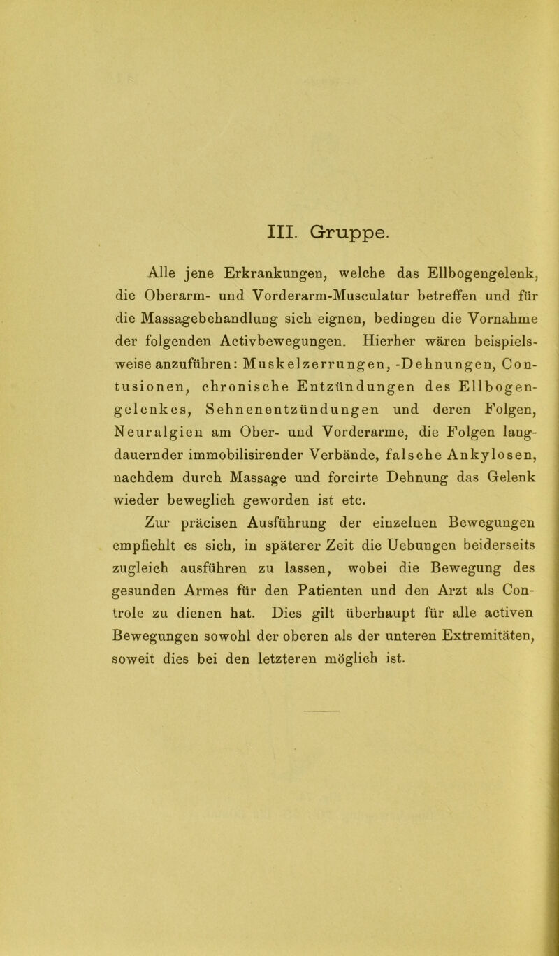 Alle jene Erkrankungen, welche das Ellbogengelenk, die Oberarm- und Vorderarm-Musculatur betreffen und für die Massagebehandlung sich eignen, bedingen die Vornahme der folgenden Activbewegungen. Hierher wären beispiels- weise anzuführen: Muskelzerrungen, -Dehnungen, Con- tusionen, chronische Entzündungen des Ellbogen- gelenkes, Sehnenentzündungen und deren Folgen, Neuralgien am Ober- und Vorderarme, die Folgen lang- dauernder immobilisirender Verbände, falsche Ankylosen, nachdem durch Massage und forcirte Dehnung das Gelenk wieder beweglich geworden ist etc. Zur präcisen Ausführung der einzelnen Bewegungen empfiehlt es sich, in späterer Zeit die Uebungen beiderseits zugleich ausführen zu lassen, wobei die Bewegung des gesunden Armes für den Patienten und den Arzt als Con- trole zu dienen hat. Dies gilt überhaupt für alle activen Bewegungen sowohl der oberen als der unteren Extremitäten, soweit dies bei den letzteren möglich ist.