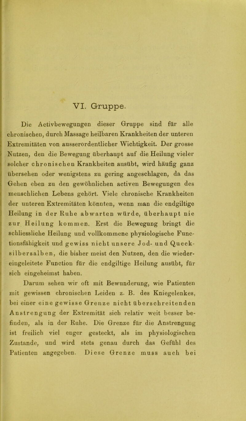 Die Activbewegungen dieser Gruppe sind für alle chronischen, durch Massage heilbaren Krankheiten der unteren Extremitäten von ausserordentlicher Wichtigkeit. Der grosse Nutzen, den die Bewegung überhaupt auf die Heilung vieler solcher chronischen Krankheiten ausübt, wird häufig ganz übersehen oder wenigstens zu gering angeschlagen, da das Gehen eben zu den gewöhnlichen activen Bewegungen des menschlichen Lebens gehört. Viele chronische Krankheiten der unteren Extremitäten könnten, wenn man die endgiltige Heilung in der Ruhe ab warten würde, überhaupt nie zur Heilung kommen. Erst die Bewegung bringt die schliessliche Heilung und vollkommene physiologische Func- tionsfähigkeit und gewiss nicht unsere Jod- und Queck- silbersalben, die bisher meist den Nutzen, den die wieder- eingeleitete Function für die endgiltige Heilung ausübt, für sich eingeheimst haben. Darum sehen wir oft mit Bewunderung, wie Patienten mit gewissen chronischen Leiden z. B. des Kniegelenkes, bei einer eine gewisse Grenze nicht überschreitenden Anstrengung der Extremität sich relativ weit besser be- finden, als in der Ruhe. Die Grenze für die Anstrengung ist freilich viel enger gesteckt, als im physiologischen Zustande, und wird stets genau durch das Gefühl des Patienten angegeben. Diese Grenze muss auch bei