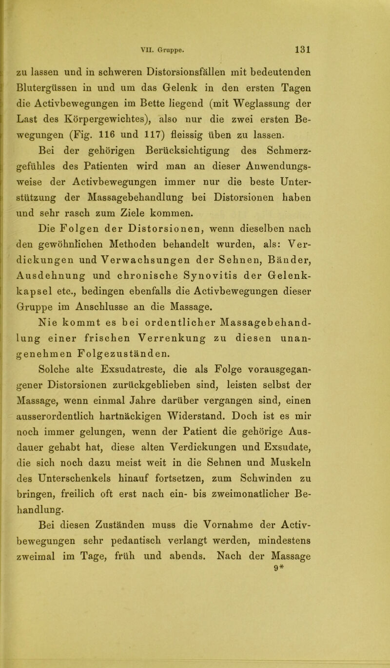 zu lassen und in schweren Distorsionsfällen mit bedeutenden Blutergüssen in und um das Gelenk in den ersten Tagen die Activbewegungen im Bette liegend (mit Weglassung der Last des Körpergewichtes), also nur die zwei ersten Be- wegungen (Fig. 116 und 117) fleissig üben zu lassen. Bei der gehörigen Berücksichtigung des Schmerz- gefiihles des Patienten wird man an dieser Anwendungs- weise der Activbewegungen immer nur die beste Unter- stützung der Massagebehandlung bei Distorsionen haben und sehr rasch zum Ziele kommen. Die Folgen der Distorsionen, wenn dieselben nach den gewöhnlichen Methoden behandelt wurden, als: Ver- dickungen und Verwachsungen der Sehnen, Bänder, Ausdehnung und chronische Synovitis der Gelenk- kapsel etc., bedingen ebenfalls die Activbewegungen dieser Gruppe im Anschlüsse an die Massage. Nie kommt es bei ordentlicher Massagebehand- lung einer frischen Verrenkung zu diesen unan- genehmen Folgezuständen. Solche alte Exsudatreste, die als Folge vorausgegan- gener Distorsionen zurückgeblieben sind, leisten selbst der Massage, wenn einmal Jahre darüber vergangen sind, einen ausserordentlich hartnäckigen Widerstand. Doch ist es mir noch immer gelungen, wenn der Patient die gehörige Aus- dauer gehabt hat, diese alten Verdickungen und Exsudate, die sich noch dazu meist weit in die Sehnen und Muskeln des Unterschenkels hinauf fortsetzen, zum Schwinden zu bringen, freilich oft erst nach ein- bis zweimonatlicher Be- handlung. Bei diesen Zuständen muss die Vornahme der Activ- bewegungen sehr pedantisch verlangt werden, mindestens zweimal im Tage, früh und abends. Nach der Massage 9*