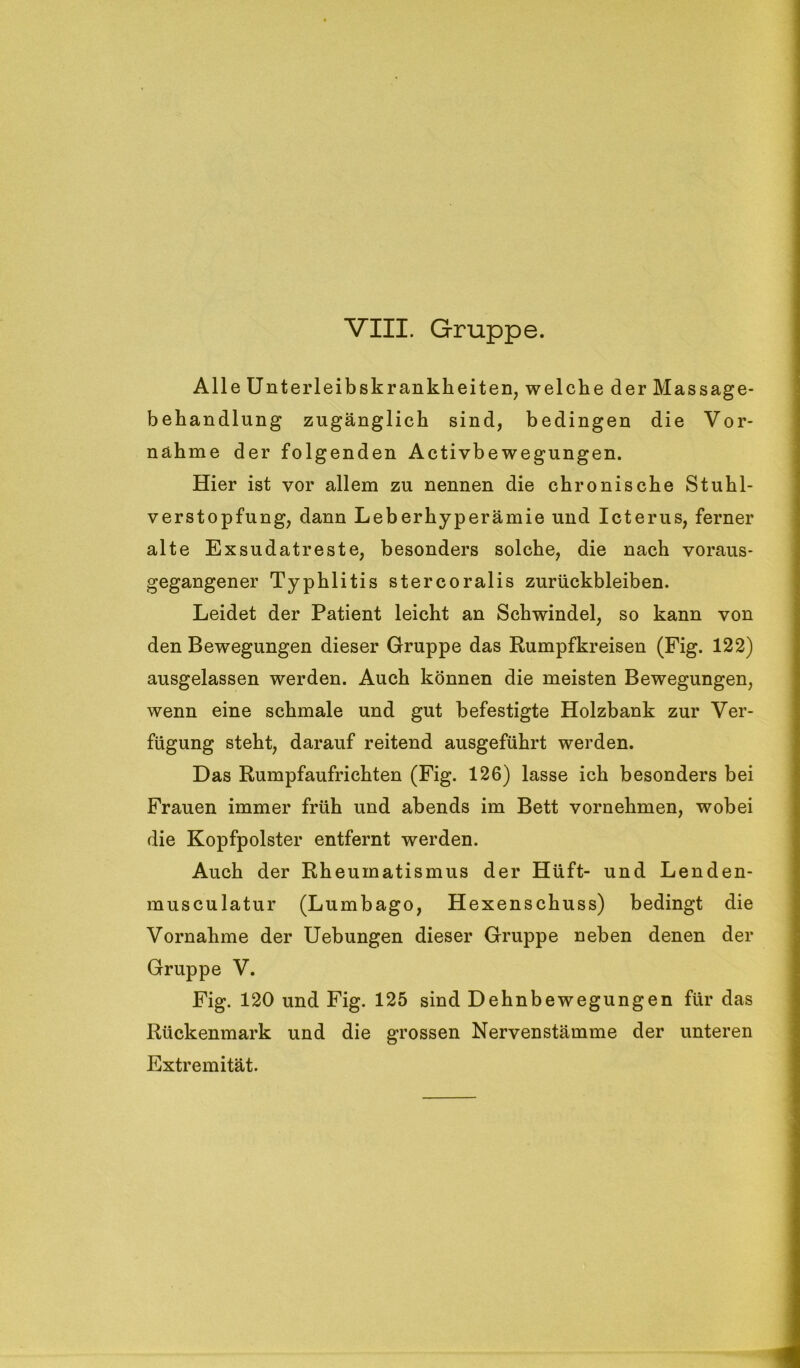 Alle Unterleibskrankheiten, welche der Massage- behandlung zugänglich sind, bedingen die Vor- nahme der folgenden Activbewegungen. Hier ist vor allem zu nennen die chronische Stuhl- verstopfung, dann Leberhyperämie und Icterus, ferner alte Exsudatreste, besonders solche, die nach voraus- gegangener Typhlitis stercoralis Zurückbleiben. Leidet der Patient leicht an Schwindel, so kann von den Bewegungen dieser Gruppe das Rumpfkreisen (Fig. 122) ausgelassen werden. Auch können die meisten Bewegungen, wenn eine schmale und gut befestigte Holzbank zur Ver- fügung steht, darauf reitend ausgeführt werden. Das Rumpfaufrichten (Fig. 126) lasse ich besonders bei Frauen immer früh und abends im Bett vornehmen, wobei die Kopfpolster entfernt werden. Auch der Rheumatismus der Hüft- und Lenden- musculatur (Lumbago, Hexenschuss) bedingt die Vornahme der Uebungen dieser Gruppe neben denen der Gruppe V. Fig. 120 und Fig. 125 sind Dehnbewegungen für das Rückenmark und die grossen Nervenstämme der unteren Extremität.