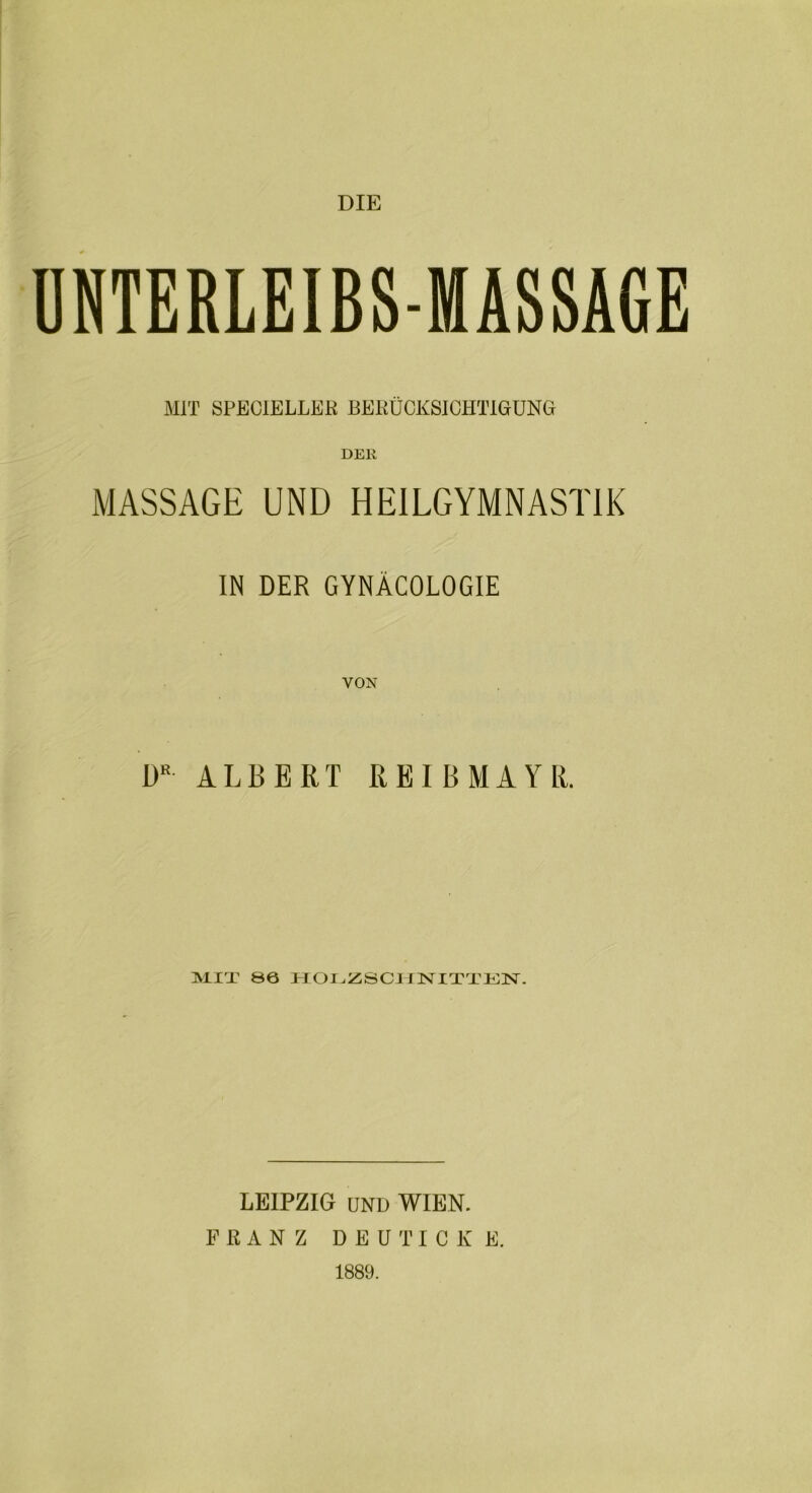 DIE UNTERLEIBS-MASSAGE MIT SPEC1ELLER BERÜCKSICHTIGUNG DER MASSAGE UND HEILGYMNASTIK IN DER GYNÄCOLOGIE VON DR ALBERT REI B MAYR. Al IT 86 HOLZSCHNITTEN. LEIPZIG UND WIEN. FRANZ DEUTICK E. 1889.