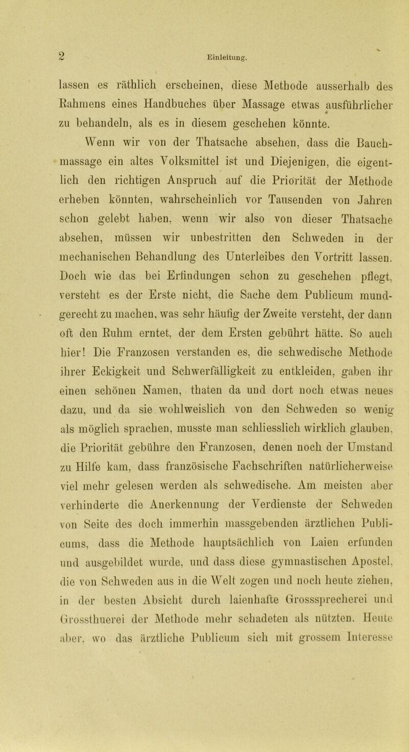 V lassen es räthlich erscheinen, diese Methode ausserhalb des Rahmens eines Handbuches über Massage etwas ausführlicher zu behandeln, als es in diesem geschehen könnte. Wenn wir von der Thatsache absehen, dass die Bauch- massage ein altes Volksmittel ist und Diejenigen, die eigent- lich den richtigen Anspruch auf die Priorität der Methode erheben könnten, wahrscheinlich vor Tausenden von Jahren schon gelebt haben, wenn wir also von dieser Thatsache absehen, müssen wir unbestritten den Schweden in der mechanischen Behandlung des Unterleibes den Vortritt lassen. Doch wie das bei Erfindungen schon zu geschehen pflegt, versteht es der Erste nicht, die Sache dem Publicum mund- gerecht zu machen, was sehr häufig der Zweite versteht, der dann oft den Ruhm erntet, der dem Ersten gebührt hätte. So auch hier! Die Franzosen verstanden es, die schwedische Methode ihrer Eckigkeit und Schwerfälligkeit zu entkleiden, gaben ihr einen schönen Namen, thaten da und dort noch etwas neues dazu, und da sie wohlweislich von den Schweden so wenig als möglich sprachen, musste man schliesslich wirklich glauben, die Priorität gebühre den Franzosen, denen noch der Umstand zu Hilfe kam, dass französische Fachschriften natürlicherweise viel mehr gelesen werden als schwedische. Am meisten aber verhinderte die Anerkennung der Verdienste der Schweden von Seite des doch immerhin massgebenden ärztlichen Publi- cums, dass die Methode hauptsächlich von Laien erfunden und ausgebildet wurde, und dass diese gymnastischen Apostel, die von Schweden aus in die Welt zogen und noch heute ziehen, in der besten Absicht durch laienhafte Grosssprecherei und Grossthuerei der Methode mehr schadeten als nützten. Heute aber, wo das ärztliche Publicum sich mit grossem Interesse