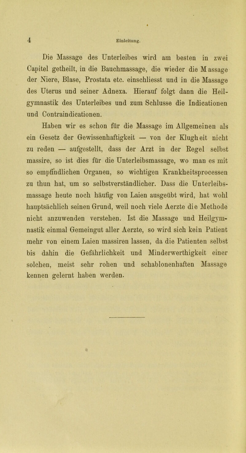 Die Massage des Unterleibes wird am besten in zwei Capitel getheilt, in die Bauchmassage, die wieder die M assage der Niere, Blase, Prostata etc. einschliesst und in die Massage des Uterus und seiner Adnesa. Hierauf folgt dann die Heil- gymnastik des Unterleibes und zum Schlüsse die Indicationen und Contraindicationen. Haben wir es schon für die Massage im Allgemeinen als ein Gesetz der Gewissenhaftigkeit — von der Klugheit nicht zu reden — aufgestellt, dass der Arzt in der Regel selbst massire, so ist dies für die Unterleibsmassage, wo man es mit so empfindlichen Organen, so wichtigen Krankheitsprocessen zu thun hat, um so selbstverständlicher. Dass die Unterleibs- massage heute noch häufig von Laien ausgeübt wird, hat wohl hauptsächlich seinen Grund, weil noch viele Aerzte die Methode nicht anzuwenden verstehen. Ist die Massage und Heilgym- nastik einmal Gemeingut aller Aerzte, so wird sich kein Patient mehr von einem Laien massiven lassen, da die Patienten selbst bis dahin die Gefährlichkeit und Minderwertigkeit einer solchen, meist sehr rohen und schablonenhaften Massage kennen gelernt haben werden.