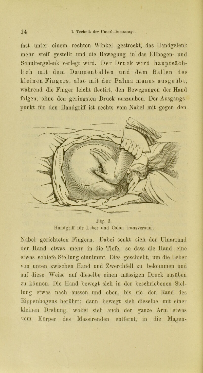 fast unter einem rechten Winkel gestreckt, das Handgelenk mehr steif gestellt und die Bewegung in das Ellbogen- und Schultergelenk verlegt wird. Der Druck wird hauptsäch- lich mit dem Daumenballen und dem Ballen des kleinen Fingers, also mit der Palma manus ausgeübt, während die Finger leicht flectirt, den Bewegungen der Hand folgen, ohne den geringsten Druck auszuüben. Der Ausgangs- punkt für den Handgriff ist rechts vom Nabel mit gegen den Nabel gerichteten Fingern. Dabei senkt sich der Ulnarrand der Hand etwas mehr in die Tiefe, so dass die Hand eine etwas schiefe Stellung einnimmt. Dies geschieht, um die Leber von unten zwischen Hand und Zwerchfell zu bekommen und auf diese Weise auf dieselbe einen mässigen Druck ausüben zu können. Die Hand bewegt sich in der beschriebenen Stel- lung etwas nach aussen und oben, bis sie den Band des Kippenbogens berührt; dann bewegt sich dieselbe mit einer kleinen Drehung, wobei sich auch der ganze Arm etwas vom Körper des Massirenden entfernt, in die Magen-