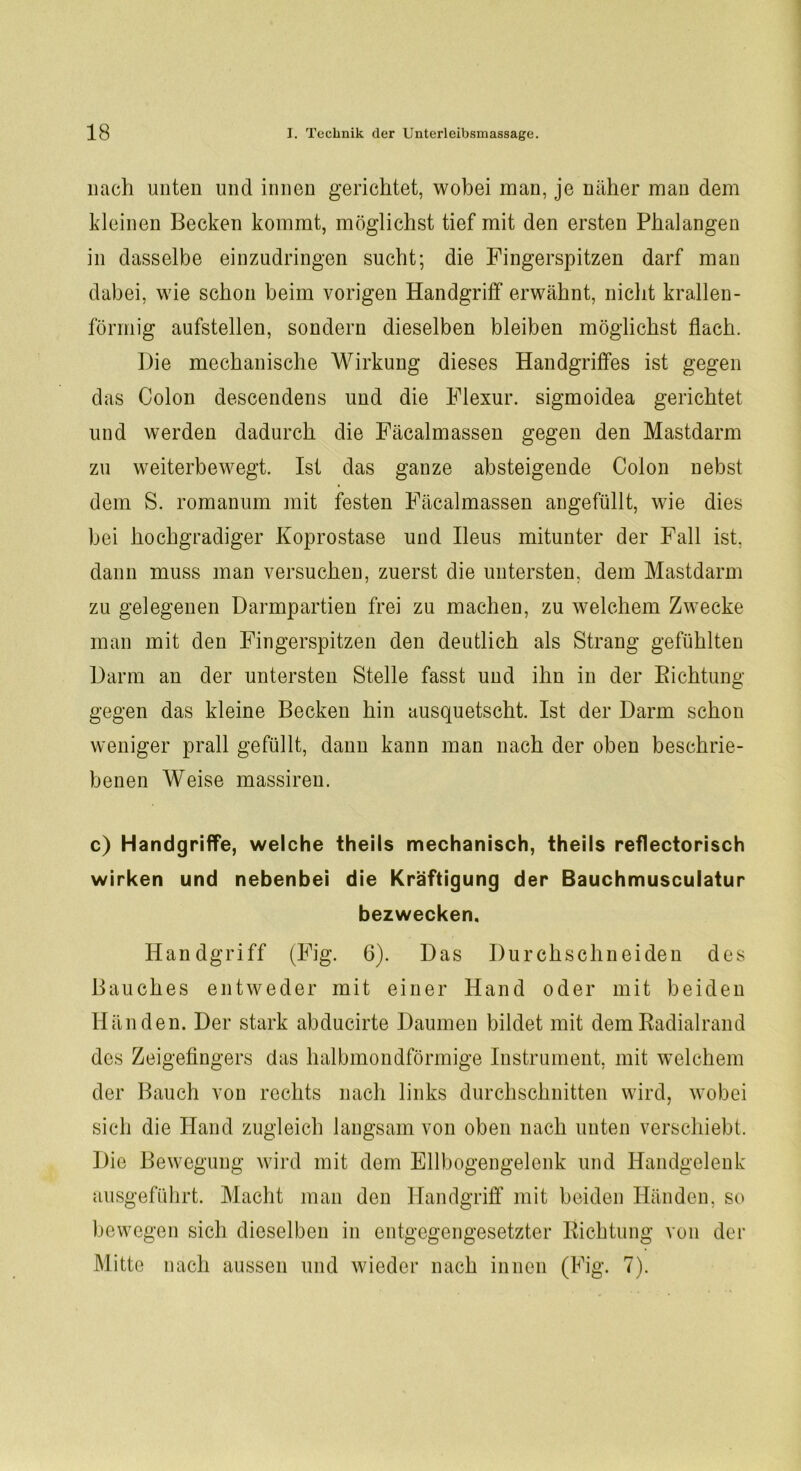 nach unten und innen gerichtet, wobei man, je näher man dem kleinen Becken kommt, möglichst tief mit den ersten Phalangen in dasselbe einzudringen sucht; die Fingerspitzen darf man dabei, wie schon beim vorigen Handgriff erwähnt, nicht krallen- förmig aufstellen, sondern dieselben bleiben möglichst flach. Die mechanische Wirkung dieses Handgriffes ist gegen das Colon descendens und die Flexur. sigmoidea gerichtet und werden dadurch die Fäcalmassen gegen den Mastdarm zu weiterbewegt. Ist das ganze absteigende Colon nebst dem S. romanum mit festen Fäcalmassen angefüllt, wie dies bei hochgradiger Koprostase und Ileus mitunter der Fall ist, dann muss man versuchen, zuerst die untersten., dem Mastdarm zu gelegenen Darmpartien frei zu machen, zu welchem Zwecke man mit den Fingerspitzen den deutlich als Strang gefühlten Darm an der untersten Stelle fasst und ihn in der Richtung gegen das kleine Becken hin ausquetscht. Ist der Darm schon weniger prall gefüllt, dann kann man nach der oben beschrie- benen Weise massireu. c) Handgriffe, welche theils mechanisch, theils reflectorisch wirken und nebenbei die Kräftigung der Bauchmusculatur bezwecken. Handgriff (Fig. 6). Das Durchschneiden des Bauches entweder mit einer Hand oder mit beiden Händen. Der stark abducirte Daumen bildet mit dem Radialrand des Zeigefingers das halbmondförmige Instrument, mit welchem der Bauch von rechts nach links durchschnitten wird, wobei sich die Hand zugleich langsam von oben nach unten verschiebt. Die Bewegung wird mit dem Ellbogengelenk und Handgelenk ausgeführt. Macht man den Handgriff mit beiden Händen, so bewegen sich dieselben in entgegengesetzter Richtung von der Mitte nach aussen und wieder nach innen (Fig. 7).