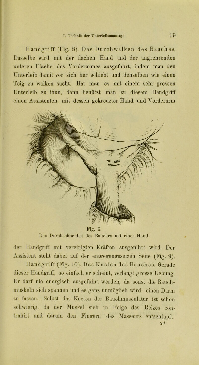 Handgriff (Fig. 8). D as Durchwalken des Bauches. Dasselbe wird mit der flachen Hand und der angrenzenden unteren Fläche des Vorderarmes ausgeführt, indem man den Unterleib damit vor sich her schiebt und denselben wie einen Teig zu walken sucht. Hat man es mit einem sehr grossen Unterleib zu thun, dann benützt man zu diesem Handgriff einen Assistenten, mit dessen gekreuzter Hand und Vorderarm der Handgriff mit vereinigten Kräften ausgeführt wird. Der Assistent steht dabei auf der entgegengesetzen Seite (Fig. 9). Handgriff (Fig. 10). D as Kneten des Bauches. Gerade dieser Handgriff, so einfach er scheint, verlangt grosse Uebung. Er darf nie energisch ausgeführt werden, da sonst die Bauch- muskeln sich spannen und es ganz unmöglich wird, einen Darm zu fassen. Selbst das Kneten der Bauchmusculatur ist schon schwierig, da der Muskel sich in Folge des Reizes con- trahirt und darum den Fingern des Masseurs entschlüpft. 2*