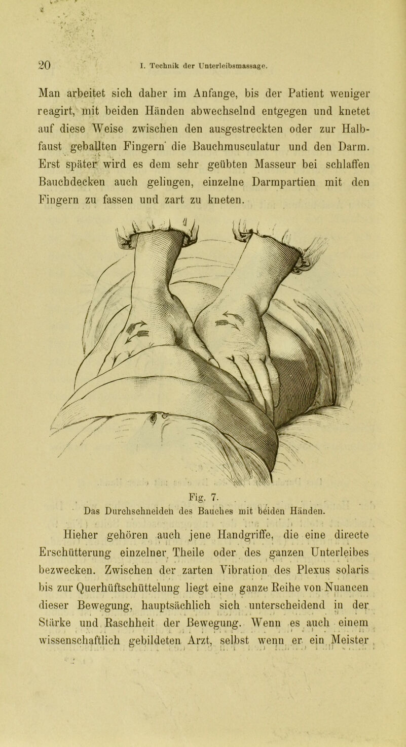 Man arbeitet sich daher im Anfänge, bis der Patient weniger reagirt, mit beiden Händen abwechselnd entgegen und knetet auf diese Weise zwischen den ausgestreckten oder zur Halb- faust geballten Fingern die Bauchmusculatur und den Darm. Erst später wird es dem sehr geübten Masseur bei schlaffen Bauchdecken auch gelingen, einzelne Darmpartien mit den Fingern zu fassen und zart zu kneten. Fig. 7. Das Durchschneiden des Bauches mit beiden Händen. Hieher gehören auch jene Handgriffe, die eine directe Erschütterung einzelner. Theile oder des ganzen Unterleibes bezwecken. Zwischen der zarten Vibration des Plexus solaris . * , . i. . . i i . • bis zur Querhüftschüttelung liegt eine ganze Reihe von Nuancen dieser Bewegung, hauptsächlich sich unterscheidend in der Stärke und Raschheit der Bewegung. Wenn es auch einem wissenschaftlich gebildeten Arzt, selbst wenn er ein Meister