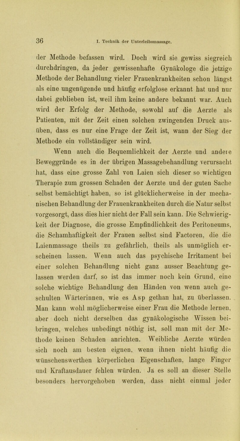 der Methode befassen wird. Doch wird sie gewiss siegreich durehdringen, da jeder gewissenhafte Gynäkologe die jetzige Methode der Behandlung vieler Frauenkrankheiten schon längst als eine ungenügende und häufig erfolglose erkannt hat und nur dabei geblieben ist, weil ihm keine andere bekannt war. Auch wird der Erfolg der Methode, sowohl auf die Aerzte als Patienten, mit der Zeit einen solchen zwingenden Druck aus- üben, dass es nur eine Frage der Zeit ist, wann der Sieg der Methode ein vollständiger sein wird. Wenn auch die Bequemlichkeit der Aerzte und andere Beweggründe es in der übrigen Massagebehandlung verursacht hat, dass eine grosse Zahl von Laien sich dieser so wichtigen Therapie zum grossen Schaden der Aerzte und der guten Sache selbst bemächtigt haben, so ist glücklicherweise in der mecha- nischen Behandlung der Frauenkrankheiten durch die Natur selbst vorgesorgt, dass dies hier nicht der Fall sein kann. Die Schwierig- keit der Diagnose, die grosse Empfindlichkeit des Peritoneums, die Schamhaftigkeit der Frauen selbst sind Factoren, die die Laienmassage theils zu gefährlich, theils als unmöglich er- scheinen lassen. Wenn auch das psychische Irritament bei einer solchen Behandlung nicht ganz ausser Beachtung ge- lassen werden darf, so ist das immer noch kein Grund, eine solche wichtige Behandlung den Händen von wenn auch ge- schulten Wärterinnen, wie es Asp gethan hat, zu überlassen. Man kann wohl möglicherweise einer Frau die Methode lernen, aber doch nicht derselben das gynäkologische Wissen bei- bringen, welches unbedingt nöthig ist, soll man mit der Me- thode keinen Schaden anrichten. Weibliche Aerzte würden sich noch am besten eignen, wenn ihnen nicht häufig die wünschensvverthen körperlichen Eigenschaften, lange Finger und Kraftausdauer fehlen würden. Ja es soll an dieser Stelle besonders hervorgehoben werden, dass nicht einmal jeder
