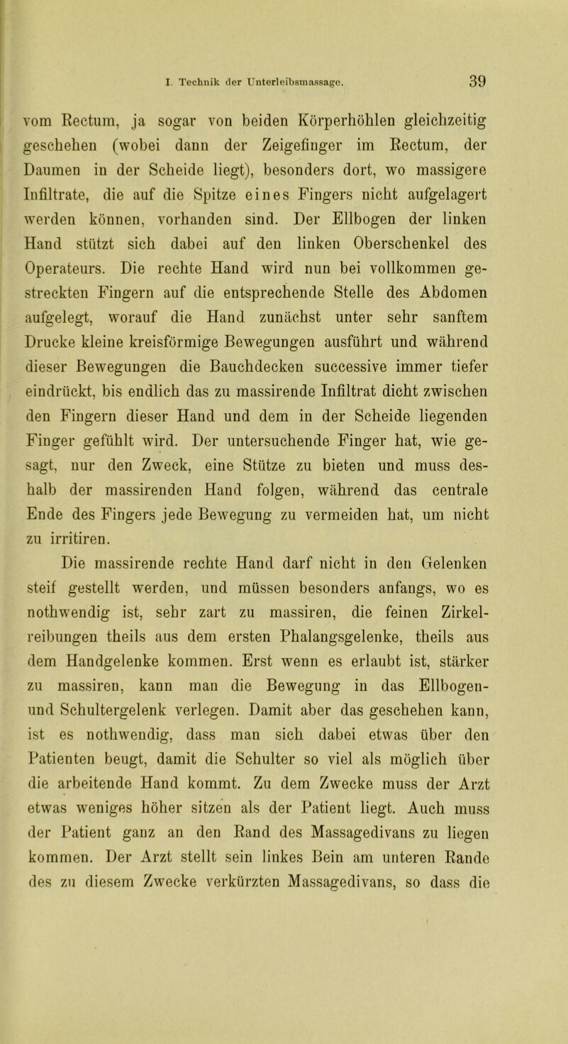 vom Rectum, ja sogar von beiden Körperhöhlen gleichzeitig geschehen (wobei dann der Zeigefinger im Rectum, der Daumen in der Scheide liegt), besonders dort, wo massigere Infiltrate, die auf die Spitze eines Fingers nicht aufgelagert werden können, vorhanden sind. Der Ellbogen der linken Hand stützt sich dabei auf den linken Oberschenkel des Operateurs. Die rechte Hand wird nun bei vollkommen ge- streckten Fingern auf die entsprechende Stelle des Abdomen aufgelegt, worauf die Hand zunächst unter sehr sanftem Drucke kleine kreisförmige Bewegungen ausführt und während dieser Bewegungen die Bauchdecken successive immer tiefer eindrückt, bis endlich das zu massirende Infiltrat dicht zwischen den Fingern dieser Hand und dem in der Scheide liegenden Finger gefühlt wird. Der untersuchende Finger hat, wie ge- sagt, nur den Zweck, eine Stütze zu bieten und muss des- halb der massirenden Hand folgen, während das centrale Ende des Fingers jede Bewegung zu vermeiden hat, um nicht zu irritiren. Die massirende rechte Hand darf nicht in den Gelenken steif gestellt werden, und müssen besonders anfangs, wo es nothwendig ist, sehr zart zu massiren, die feinen Zirkel- reibungen theils aus dem ersten Phalangsgelenke, theils aus dem Handgelenke kommen. Erst wenn es erlaubt ist, stärker zu massiren, kann man die Bewegung in das Ellbogen- und Schultergelenk verlegen. Damit aber das geschehen kann, ist es nothwendig, dass man sich dabei etwas über den Patienten beugt, damit die Schulter so viel als möglich über die arbeitende Hand kommt. Zu dem Zwecke muss der Arzt etwas weniges höher sitzen als der Patient liegt. Auch muss der Patient ganz an den Rand des Massagedivans zu liegen kommen. Der Arzt stellt sein linkes Bein am unteren Rande des zu diesem Zwecke verkürzten Massagedivans, so dass die