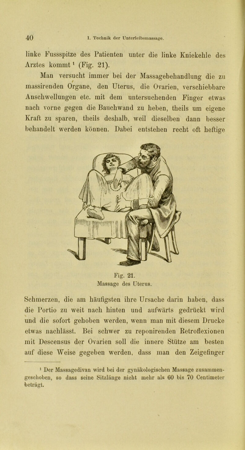 linke Fussspitze des Patienten unter die linke Kniekehle des Arztes kommt1 (Fig. 21). Man versucht immer bei der Massagebehandlung die zu massirenden Organe, den Uterus, die Ovarien, verschiebbare Anschwellungen etc. mit dem untersuchenden Finger etwas nach vorne gegen die Bauchwand zu heben, theils um eigene Kraft zu sparen, theils deshalb, weil dieselben dann besser behandelt werden können. Dabei entstehen recht oft heftige Fig. 21. Massage des Uterus. Schmerzen, die am häufigsten ihre Ursache darin haben, dass die Portio zu weit nach hinten und aufwärts gedrückt wird und die sofort gehoben werden, wenn man mit diesem Drucke etwas nachlässt. Bei schwer zu reponirenden Retroflexionen mit Descensus der Ovarien soll die innere Stütze am besten auf diese Weise gegeben werden, dass man den Zeigefinger 1 Der Massagedivan wird bei der gynäkologischen Massage zusammen- geschoben, so dass seine Sitzlänge nicht mehr als 60 bis 70 Centimeter beträgt.