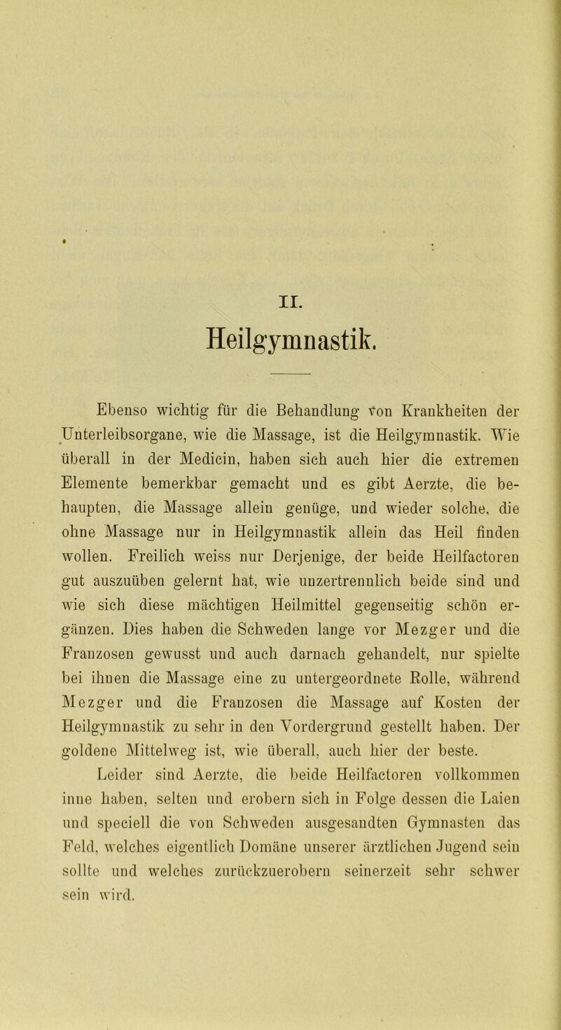 Heilgymnastik. Ebenso wichtig für die Behandlung Von Krankheiten der Unterleibsorgane, wie die Massage, ist die Heilgymnastik. Wie überall in der Medicin, haben sich auch hier die extremen Elemente bemerkbar gemacht und es gibt Aerzte, die be- haupten, die Massage allein genüge, und wieder solche, die ohne Massage nur in Heilgymnastik allein das Heil finden wollen. Freilich weiss nur Derjenige, der beide Heilfactoren gut auszuüben gelernt hat, wie unzertrennlich beide sind und wie sich diese mächtigen Heilmittel gegenseitig schön er- gänzen. Dies haben die Schweden lange vor Mezger und die Franzosen gewusst und auch darnach gehandelt, nur spielte bei ihnen die Massage eine zu untergeordnete Rolle, während Mezger und die Franzosen die Massage auf Kosten der Heilgymnastik zu sehr in den Vordergrund gestellt haben. Der goldene Mittelweg ist, wie überall, auch hier der beste. Leider sind Aerzte, die beide Heilfactoren vollkommen inne haben, selten und erobern sich in Folge dessen die Laien und speciell die von Schweden ausgesandten Gymnasten das Feld, welches eigentlich Domäne unserer ärztlichen Jugend sein sollte und welches zurückzuerobern seinerzeit sehr schwer sein wird.