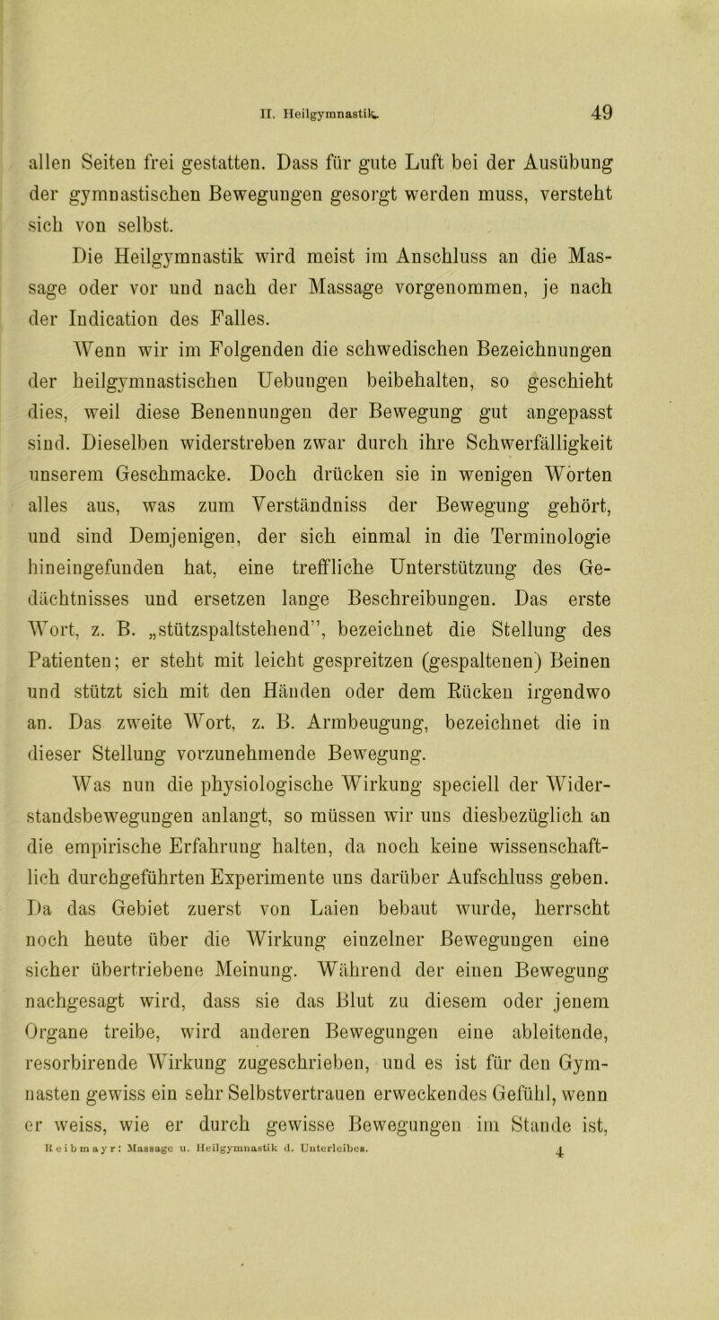 allen Seiten frei gestatten. Dass für gute Luft bei der Ausübung der gymnastischen Bewegungen gesorgt werden muss, versteht sich von selbst. Die Heilgymnastik wird meist im Anschluss an die Mas- sage oder vor und nach der Massage vorgenommen, je nach der Indication des Falles. Wenn wir im Folgenden die schwedischen Bezeichnungen der heilgj’mnastischen Uebungen beibehalten, so geschieht dies, weil diese Benennungen der Bewegung gut angepasst sind. Dieselben widerstreben zwar durch ihre Schwerfälligkeit unserem Geschmacke. Doch drücken sie in wenigen Worten alles aus, was zum Verständniss der Bewegung gehört, und sind Demjenigen, der sich einmal in die Terminologie hineingefunden hat, eine treffliche Unterstützung des Ge- dächtnisses und ersetzen lange Beschreibungen. Das erste Wort, z. B. „stützspaltstehend”, bezeichnet die Stellung des Patienten; er steht mit leicht gespreitzen (gespaltenen) Beinen und stützt sich mit den Händen oder dem Rücken irgendwo an. Das zweite Wort, z. B. Armbeugung, bezeichnet die in dieser Stellung vorzunehmende Bewegung. Was nun die physiologische Wirkung speciell der Wider- standsbewegungen anlangt, so müssen wir uns diesbezüglich an die empirische Erfahrung halten, da noch keine wissenschaft- lich durchgeführten Experimente uns darüber Aufschluss geben. Da das Gebiet zuerst von Laien bebaut wurde, herrscht noch heute über die Wirkung einzelner Bewegungen eine sicher übertriebene Meinung. Während der einen Bewegung nachgesagt wird, dass sie das Blut zu diesem oder jenem Organe treibe, wird anderen Bewegungen eine ableitende, resorbirende Wirkung zugeschrieben, und es ist für den Gym- nasten gewiss ein sehr Selbstvertrauen erweckendes Gefühl, wenn er weiss, wie er durch gewisse Bewegungen im Stande ist, Reibmayr: Massage u. Heilgymnastik d. Unterleibes.