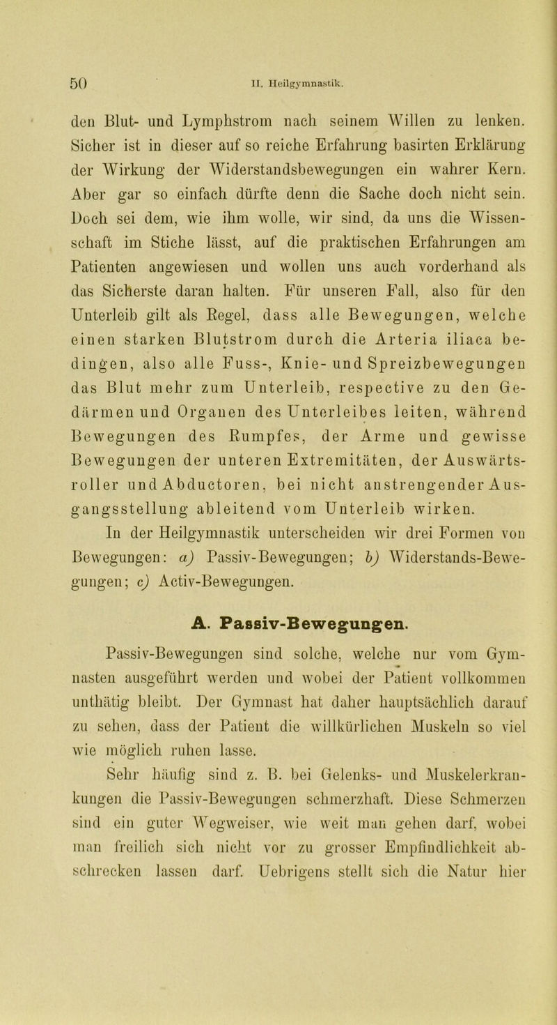 don Blut- und Lymphstrom nach seinem Willen zu lenken. Sicher ist in dieser auf so reiche Erfahrung basirten Erklärung der Wirkung der Widerstandsbewegungen ein wahrer Kern. Aber gar so einfach dürfte denn die Sache doch nicht sein. Doch sei dem, wie ihm wolle, wir sind, da uns die Wissen- schaft im Stiche lässt, auf die praktischen Erfahrungen am Patienten angewiesen und wollen uns auch vorderhand als das Sicherste daran halten. Für unseren Fall, also für den Unterleib gilt als Pegel, dass alle Bewegungen, welche einen starken Blutstrom durch die Arteria iliaca be- dingen, also alle Fuss-, Knie-und Spreizbewegungen das Blut mehr zum Unterleib, respective zu den Ge- därmen und Organen des Unterleibes leiten, während Bewegungen des Rumpfes, der Arme und gewisse Bewegungen der unteren Extremitäten, der Auswärts- roller und Abductoren, bei nicht anstrengender Aus- gangsstellung ableitend vom Unterleib wirken. In der Heilgymnastik unterscheiden wir drei Formen von Bewegungen: a) Passiv-Bewegungen; b) Widerstands-Bewe- gungen; c) Activ-Bewegungen. A. Passiv-Bewegungen. Passiv-Bewegungen sind solche, welche nur vom Gym- nasten ausgeführt werden und wobei der Patient vollkommen unthätig bleibt. Der Gymnast hat daher hauptsächlich darauf zu sehen, dass der Patient die willkürlichen Muskeln so viel wie möglich ruhen lasse. Sehr häufig sind z. B. bei Gelenks- und Muskelerkran- kungen die Passiv-Bewegungen schmerzhaft. Diese Schmerzen sind ein guter Wegweiser, wie weit man gehen darf, wobei man freilich sich nicht vor zu grosser Empfindlichkeit ab- schrecken lassen darf. Uebrigens stellt sich die Natur hier