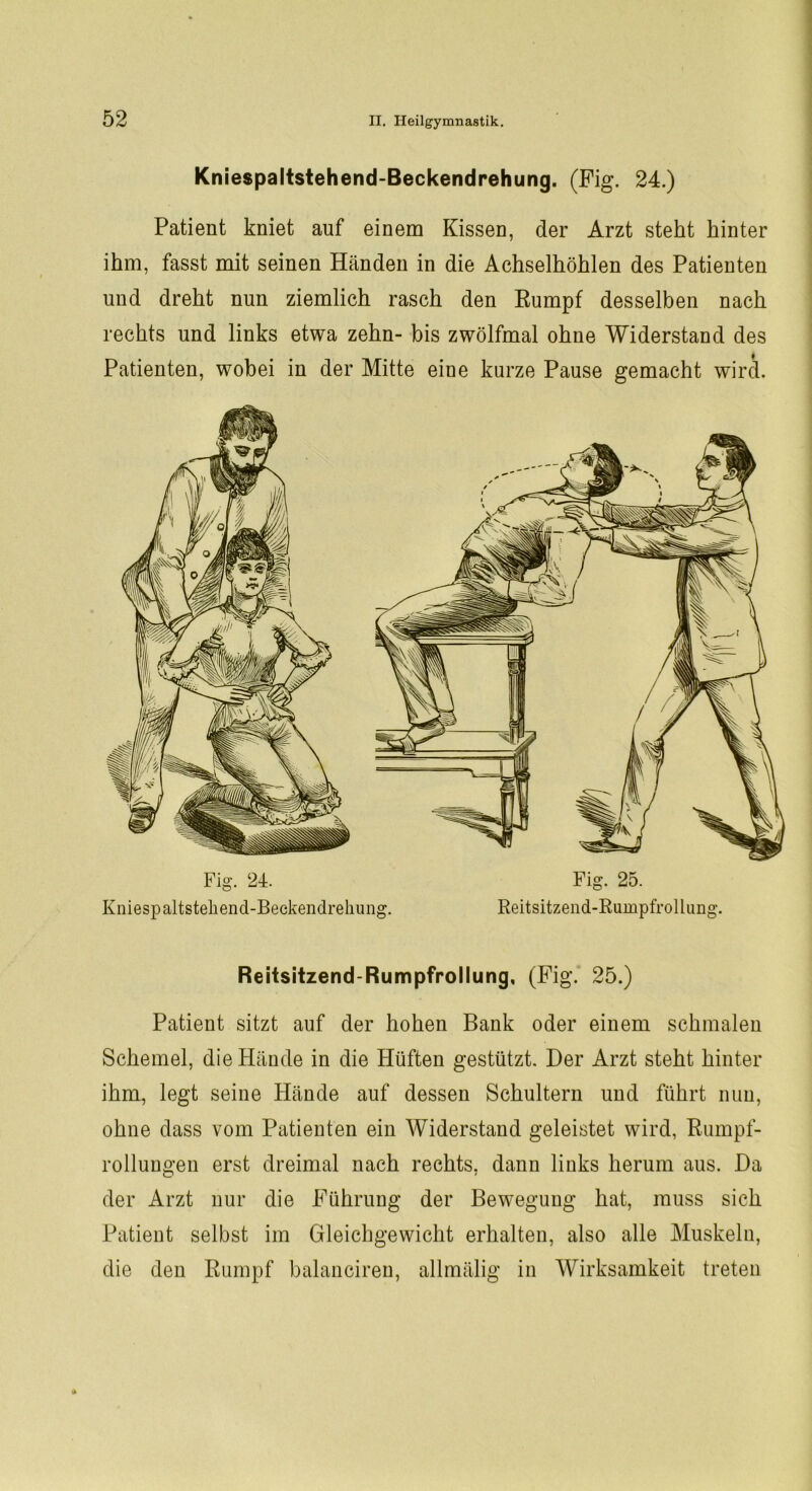 Kniespaltstehend-Beckendrehung. (Fig. 24.) Patient kniet auf einem Kissen, der Arzt steht hinter ihm, fasst mit seinen Händen in die Achselhöhlen des Patienten und dreht nun ziemlich rasch den Rumpf desselben nach rechts und links etwa zehn- bis zwölfmal ohne Widerstand des Patienten, wobei in der Mitte eine kurze Pause gemacht wird. Kniespaltstehend-Beckendrehung. Reitsitzend-Rumpfrollung. Reitsitzend-Rumpfrollung, (Fig. 25.) Patient sitzt auf der hohen Bank oder einem schmalen Schemel, die Hände in die Hüften gestützt. Der Arzt steht hinter ihm, legt seine Hände auf dessen Schultern und führt nun, ohne dass vom Patienten ein Widerstand geleistet wird, Rumpf- rollungen erst dreimal nach rechts, dann links herum aus. Da der Arzt nur die Führung der Bewegung hat, muss sich Patient selbst im Gleichgewicht erhalten, also alle Muskeln, die den Rumpf balanciren, allmälig in Wirksamkeit treten