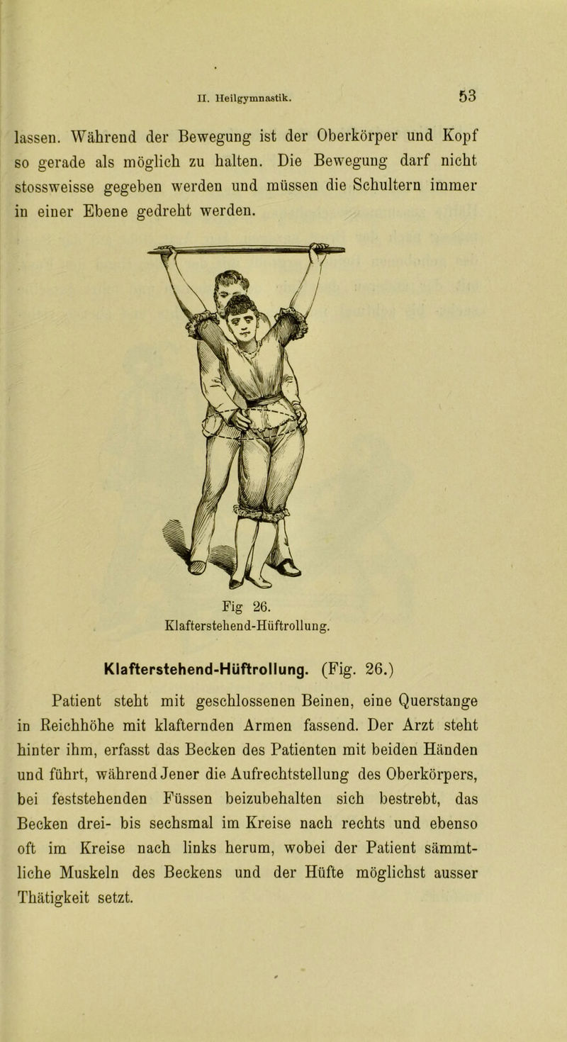 lassen. Während der Bewegung ist der Oberkörper und Kopf so gerade als möglich zu halten. Die Bewegung darf nicht stossweisse gegeben werden und müssen die Schultern immer in einer Ebene gedreht werden. Fig 26. Klafterstehend-Hüftrollung. Klafterstehend-Hüftrollung. (Fig. 26.) Patient steht mit geschlossenen Beinen, eine Querstange in Reichhöhe mit klafternden Armen fassend. Der Arzt steht hinter ihm, erfasst das Becken des Patienten mit beiden Händen und führt, während Jener die Aufrechtstellung des Oberkörpers, bei feststehenden Füssen beizubehalten sich bestrebt, das Becken drei- bis sechsmal im Kreise nach rechts und ebenso oft im Kreise nach links herum, wobei der Patient sämmt- liche Muskeln des Beckens und der Hüfte möglichst ausser Thätigkeit setzt.