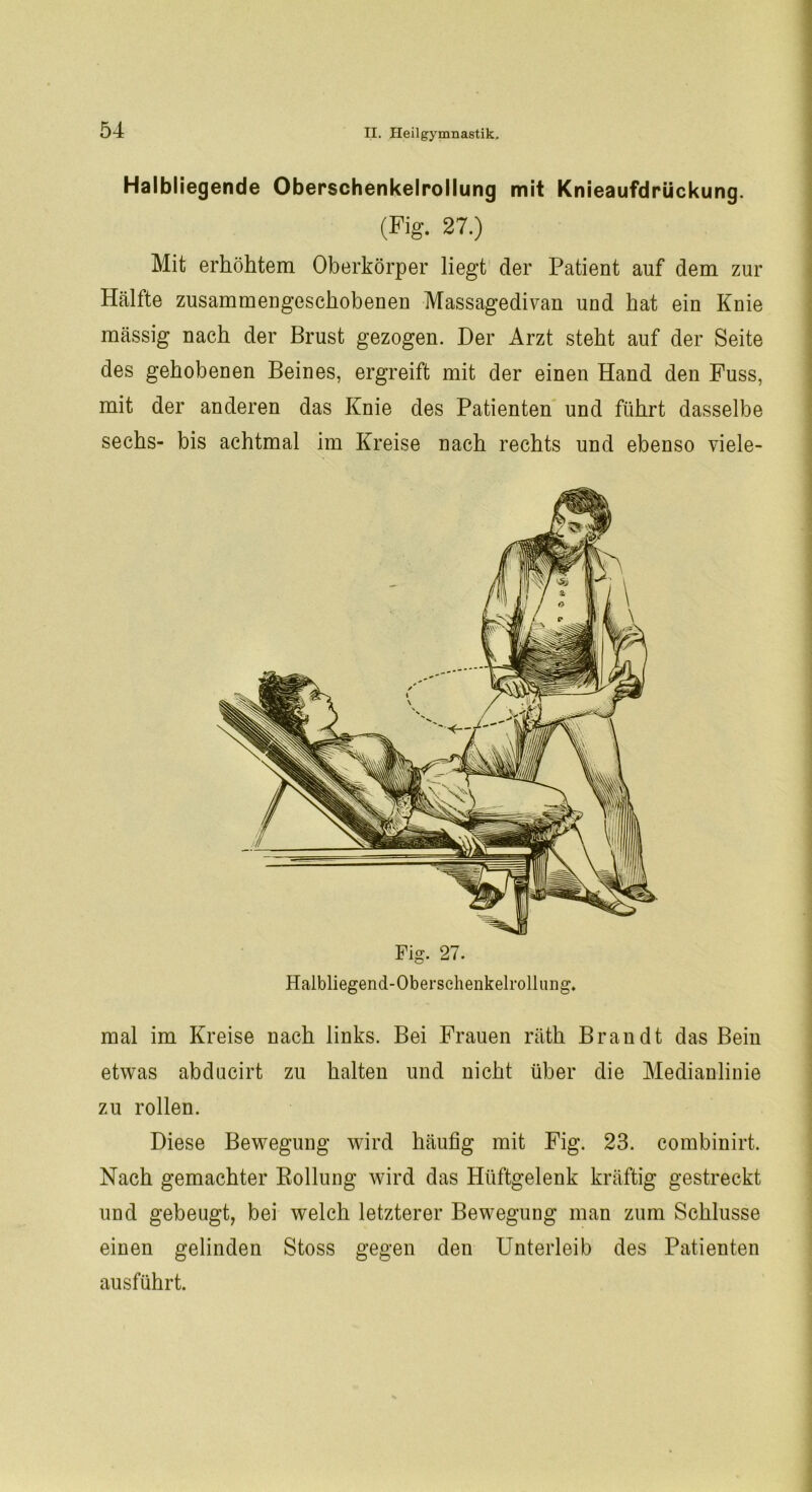 Halbliegende Oberschenkelrollung mit Knieaufdrückung. (Fig. 27.) Mit erhöhtem Oberkörper liegt der Patient auf dem zur Hälfte zusammengeschobenen Massagedivan und hat ein Knie massig nach der Brust gezogen. Der Arzt steht auf der Seite des gehobenen Beines, ergreift mit der einen Hand den Fuss, mit der anderen das Knie des Patienten und führt dasselbe sechs- bis achtmal im Kreise nach rechts und ebenso viele- Halbliegend-Obersehenkelrolluiig. mal im Kreise nach links. Bei Frauen räth Brandt das Bein etwas abdncirt zu halten und nicht über die Medianlinie zu rollen. Diese Bewegung wird häufig mit Fig. 23. combinirt. Nach gemachter Rollung wird das Hüftgelenk kräftig gestreckt und gebeugt, bei welch letzterer Bewegung man zum Schlüsse einen gelinden Stoss gegen den Unterleib des Patienten ausführt.