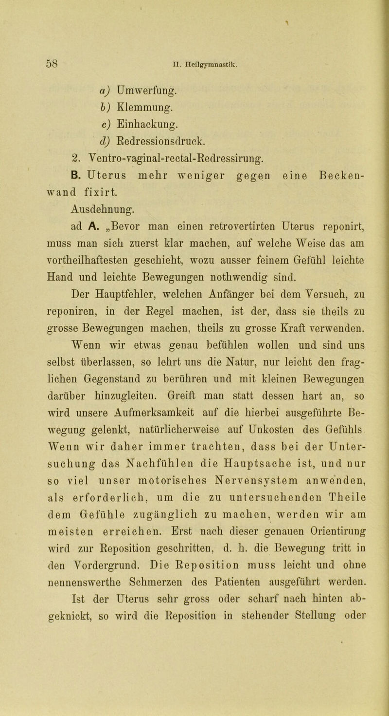 a) Umwerfung. b) Klemmung. c) Einhackung. d) Eedressionsdruck. 2. Yentro-vaginal-rectal-Eedressirung. B. Ute rus mehr weniger gegen eine Becken- wand fixirt. Ausdehnung. ad A. „Bevor man einen retrovertirten Uterus reponirt, muss man sich zuerst klar machen, auf welche Weise das am vortheilhaftesten geschieht, wozu ausser feinem Gefühl leichte Hand und leichte Bewegungen nothwendig sind. Der Hauptfehler, welchen Anfänger bei dem Versuch, zu reponiren, in der Eegel machen, ist der, dass sie theils zu grosse Bewegungen machen, theils zu grosse Kraft verwenden. Wenn wir etwas genau befühlen wollen und sind uns selbst überlassen, so lehrt uns die Natur, nur leicht den frag- lichen Gegenstand zu berühren und mit kleinen Bewegungen darüber hinzugleiten. Greift man statt dessen hart an, so wird unsere Aufmerksamkeit auf die hierbei ausgeführte Be- wegung gelenkt, natürlicherweise auf Unkosten des Gefühls Wenn wir daher immer trachten, dass bei der Unter- suchung das Nachfühlen die Hauptsache ist, und nur so viel unser motorisches Nervensvstem anwenden, als erforderlich, um die zu untersuchenden Theile dem Gefühle zugänglich zu machen, werden wir am meisten erreichen. Erst nach dieser genauen Orientirung wird zur Eeposition geschritten, d. h. die Bewegung tritt in den Vordergrund. Die Eeposition muss leicht und ohne nennenswerthe Schmerzen des Patienten ausgeführt werden. Ist der Uterus sehr gross oder scharf nach hinten ab- geknickt, so wird die Eeposition in stehender Stellung oder