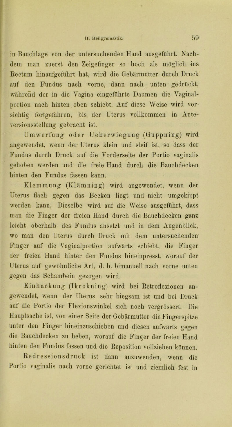 in Bauchlage von der untersuchenden Hand ausgeführt. Nach- dem man zuerst den Zeigefinger so hoch als möglich ins Rectum hinaufgeführt hat, wird die Gebärmutter durch Druck auf den Fundus nach vorne, dann nach unten gedrückt, während der in die Vagina eingeführte Daumen die Vaginal- portion nach hinten oben schiebt. Auf diese Weise wird vor- sichtig fortgefahren, bis der Uterus vollkommen in Ante- versionsstellung gebracht ist. Umwerfung oder Ueberwiegung (Guppning) wird angewendet, wenn der Uterus klein und steif ist, so dass der Fundus durch Druck auf die Vorderseite der Portio vaginalis gehoben werden und die freie Hand durch die Bauchdecken hinten den Fundus fassen kann. Klemmung (Klämning) wird angewendet, wenn der Uterus flach gegen das Becken liegt und nicht umgekippt werden kann. Dieselbe wird auf die Weise ausgeführt, dass man die Finger der freien Hand durch die Bauchdecken ganz leicht oberhalb des Fundus ansetzt und in dem Augenblick, wo man den Uterus durch Druck mit dem untersuchenden Finger auf die Vaginalportion aufwärts schiebt, die Finger der freien Hand hinter den Fundus hineinpresst, worauf der Uterus auf gewöhnliche Art, d. h. bimanuell nach vorne unten gegen das Schambein gezogen wird. Einhackung (Ikrokning) wird bei Retroflexionen an- gewendet, wenn der Uterus sehr biegsam ist und bei Druck auf die Portio der Flexionswinkel sich noch vergrössert. Die Hauptsache ist, von einer Seite der Gebärmutter die Fingerspitze unter den Finger hineinzuschieben und diesen aufwärts gegen die Bauchdecken zu heben, worauf die Finger der freien Hand hinten den Fundus fassen und die Reposition vollziehen können. Redressions druck ist dann anzuwenden, wenn die Portio vaginalis nach vorne gerichtet ist und ziemlich fest in