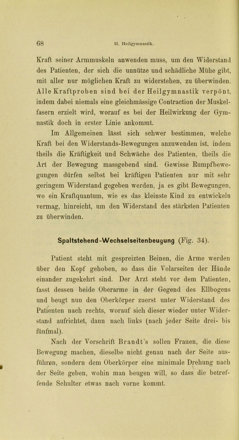 Kraft seiner Armmuskeln anwenden muss, um den Widerstand des Patienten, der sich die unnütze und schädliche Mühe gibt, mit aller nur möglichen Kraft zu widerstehen, zu überwinden. Alle Kraftproben sind bei der Heilgymnastik verpönt, indem dabei niemals eine gleichmässige Contraction der Muskel- fasern erzielt wird, worauf es bei der Heilwirkung der Gym- nastik doch in erster Linie ankommt. Im Allgemeinen lässt sich schwer bestimmen, welche Kraft bei den Widerstands-Bewegungen anzuwenden ist, indem theils die Kräftigkeit und Schwäche des Patienten, theils die Art der Bewegung massgebend sind. Gewisse Rumpfbewe- gungen dürfen selbst bei kräftigen Patienten nur mit sehr geringem Widerstand gegeben werden, ja es gibt Bewegungen, wo ein Kraftquantum, wie es das kleinste Kind zu entwickeln vermag, hinreicht, um den Widerstand des stärksten Patienten zu überwinden. Spaltstehend-Wechselseitenbeugung (Fig. 34). Patient steht mit gespreizten Beinen, die Arme werden über den Kopf gehoben, so dass die Polarseiten der Hände einander zugekehrt sind. Der Arzt steht vor dem Patienten, fasst dessen beide Oberarme in der Gegend des Ellbogens und beugt nun den Oberkörper zuerst unter Widerstand des Patienten nach rechts, worauf sich dieser wieder unter Wider- stand aufrichtet, dann nach links (nach jeder Seite drei- bis fünfmal). Nach der Vorschrift Brandt’s sollen Frauen, die diese Bewegung machen, dieselbe nicht genau nach der Seite aus- führen, sondern dem Oberkörper eine minimale Drehung nach der Seite geben, wohin man beugen will, so dass die betref- fende Schulter etwas nach vorne kommt.