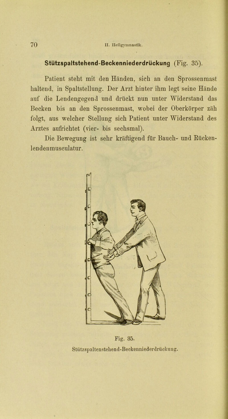 Stützspaltstehend-Beckenniederdrückung (Fig. 35). Patient stellt mit clen Händen, sich an den Sprossen mast haltend, in Spaltstellung. Der Arzt hinter ihm legt seine Hände auf die Lendengegend und drückt nun unter Widerstand das Becken bis an den Sprossenmast, wobei der Oberkörper zäh folgt, aus welcher Stellung sich Patient unter Widerstand des Arztes aufrichtet (vier- bis sechsmal). Die Bewegung ist sehr kräftigend für Bauch- und Rücken- len denmusculatur. Fig. 35. Stützspaltensteliend-Beckenniederdrüekung.