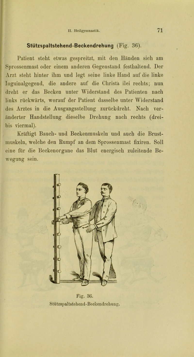 Stützspaltstehend-Beckendrehung (Fig. 36). Patient stellt etwas gespreitzt, mit den Händen sich am Sprossenmast oder einem anderen Gegenstand festhalteud. Der Arzt stellt hinter ihm und legt seine linke Hand auf die linke Inguiualgegend, die andere auf die Christa ilei rechts; nun dreht er das Becken unter Widerstand des Patienten nach links rückwärts, worauf der Patient dasselbe unter Widerstand des Arztes in die Ausgangsstellung zurückdreht. Nach ver- änderter Handstellung dieselbe Drehung nach rechts (drei- bis viermal). Kräftigt Bauch- und Beckenmuskeln und auch die Brust- muskeln, welche den Rumpf an dem Sprossenmast fixiren. Soll eine für die Beckenorgane das Blut energisch zuleitende Be- wegung sein. Fig. 30. Stützspaltstehend-Beckendrehiing.