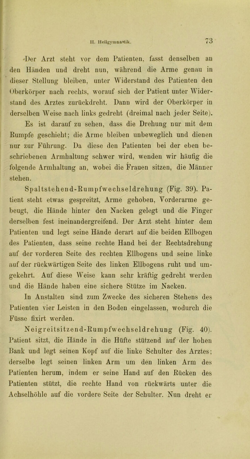 Der Arzt steht vor dem Patienten, fasst denselben au den Händen und dreht nun, während die Arme genau in dieser Stellung bleiben, unter Widerstand des Patienten den Oberkörper nach rechts, worauf sich der Patient unter Wider- stand des Arztes zurückdreht. Dann wird der Oberkörper in derselben Weise nach links gedreht (dreimal nach jeder Seite). Es ist darauf zu sehen, dass die Drehung nur mit dem Rumpfe geschieht; die Arme bleiben unbeweglich und dienen nur zur Führung. Da diese den Patienten bei der eben be- schriebenen Armhaltung schwer wird, wenden wir häufig die / folgende Armhaltung an, wobei die Frauen sitzen, die Männer stehen. Spaltstehend-Rumpfwechseldrehung (Fig. 39). Pa- tient steht etwas gespreitzt, Arme gehoben, Vorderarme ge- beugt, die Hände hinter den Nacken gelegt und die Finger derselben fest ineinaudergreifend. Der Arzt steht hinter dem Patienten und legt seine Hände derart auf die beiden Ellbogen des Patienten, dass seine rechte Hand bei der Rechtsdrehung auf der vorderen Seite des rechten Ellbogens und seine linke auf der rückwärtigen Seite des linken Ellbogens ruht und um- gekehrt. Auf diese Weise kann sehr kräftig gedreht werden und die Hände haben eine sichere Stütze im Nacken. In Anstalten sind zum Zwecke des sicheren Stehens des Patienten vier Leisten in den Boden eingelassen, wodurch die Füsse fixirt werden. Neigreitsitzen d-Rumpfwechseldrehung (Fig. 40). Patient sitzt, die Hände in die Hüfte stützend auf der hohen Bank und legt seinen Kopf auf die linke Schulter des Arztes; derselbe legt seinen linken Arm um den linken Arm des Patienten herum, indem er seine Hand auf den Rücken des Patienten stützt, die rechte Hand von rückwärts unter die Achselhöhle auf die vordere Seite der Schulter. Nun dreht er