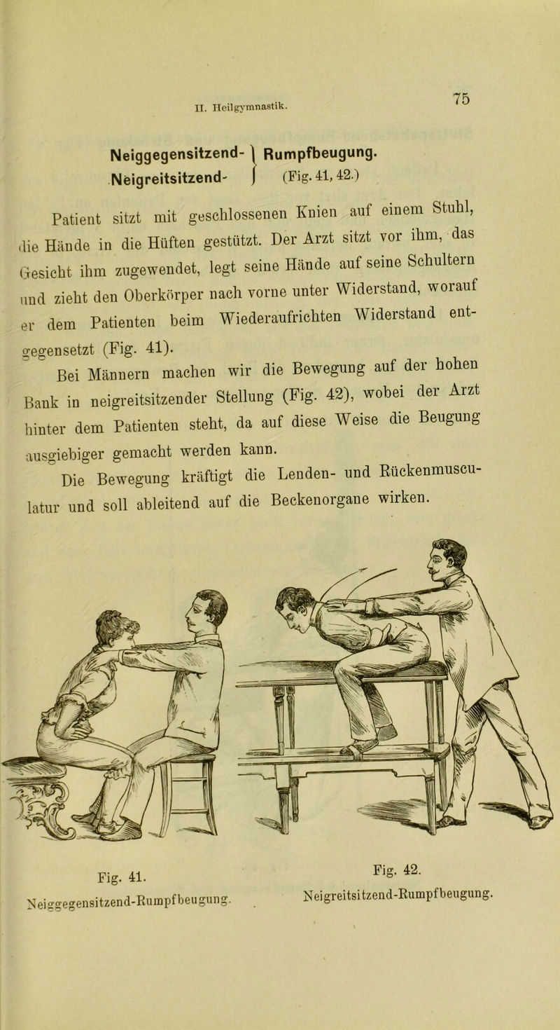 Neiggegensitzend- Rumpfbeugung. Neigreitsitzend' (Fig. 41,42.) Patient sitzt mit geschlossenen Knien auf einem Stuhl, die Hände in die Hüften gestützt. Der Arzt sitzt vor ihm, das Gesicht ihm zugewendet, legt seine Hände auf seine Schultern und zieht den Oberkörper nach vorne unter Widerstand, worauf er dem Patienten beim Wiederaufrichten Widerstand ent- gegensetzt (Fig. 41). Bei Männern machen wir die Bewegung auf der hohen Bank in neigreitsitzender Stellung (Fig. 42), wobei der Arzt hinter dem Patienten steht, da auf diese Weise die Beugung ausgiebiger gemacht werden kann. Die Bewegung kräftigt die Lenden- und Rückenmuscu- latur und soll ableitend auf die Beckenorgane wirken. Fig. 41. N ei ggegen sitzend-Rumpf beu gung. Fig. 42. Neigreitsitzend-Rumpfbeugung