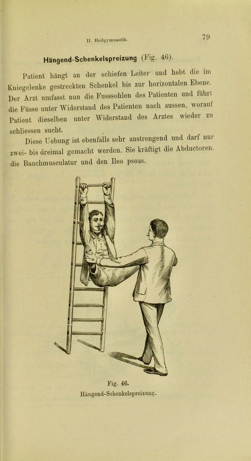 Hängend-Schenkelspreizung (Fig. 40). Patient hängt an der schiefen Leiter und hebt die im Kniegelenke gestreckten Schenkel bis zur horizontalen Ebene. Der Arzt umfasst nun die Fusssohlen des Patienten und führt die Füsse unter Widerstand des Patienten nach aussen, worauf Patient dieselben unter Widerstand des Arztes wieder zu schlossen sucht. Diese Uebung ist ebenfalls sehr anstrengend und darf nui zwei- bis dreimal gemacht werden. Sie kräftigt die Abductoren, die Bauchmusculatur und den Ileo psoas. Fig. 46. Hängend-Schenkelspreizung.