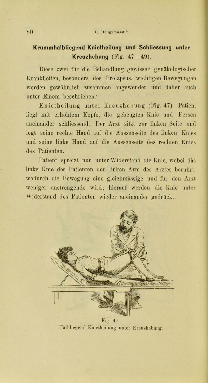 Krummhalbliegend-Knietheilung und Schliessung unter Kreuzhebung (Fig. 47—49). Diese zwei für die Behandlung gewisser gynäkologischer Krankheiten, besonders des Prolapsus, wichtigen Bewegungen werden gewöhnlich zusammen angewendet und daher auch unter Einem beschrieben.' Knietheilung unter Kreuzhebung (Fig. 47). Patient liegt mit erhöhtem Kopfe, die gebeugten Knie und Fersen aneinander schliessend. Der Arzt sitzt zur linken Seite und legt seine rechte Hand auf die Aussenseite des linken Knies und seine linke Hand auf die Aussenseite des rechten Knies des Patienten. Patient spreizt nun unter Widerstand die Knie, wobei das linke Knie des Patienten den linken Arm des Arztes berührt, wodurch die Bewegung eine gleichmässige und für den Arzt weniger anstrengende wird; hierauf werden die Knie unter Widerstand des Patienten wieder aneinander gedrückt. Fig. 47. Halbliegend-Knietheilung unter Kreuzhebung.