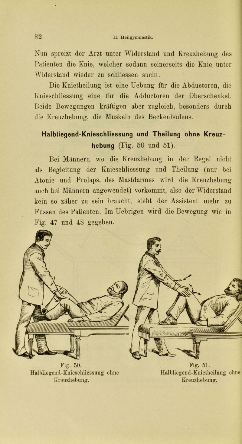 Q9 Nun spreizt der Arzt unter Widerstand und Kreuzhebung des Patienten die Knie, welcher sodann seinerseits die Knie unter Widerstand wieder zu schliessen sucht. Die Knietheilung ist eine Uebung für die Abductoren, die Knieschliessung eine für die Adductoren der Oberschenkel. Beide Bewegungen kräftigen aber zugleich, besonders durch die Kreuzhebung, die Muskeln des Beckenbodens. Halbliegend-Knieschliessung und Theilung ohne Kreuz- hebung (Fig. 50 und 51). Bei Männern, wo die Kreuzhebung in der Regel nicht als Begleitung der Knieschliessung und Theilung (nur bei Atonie und Prolaps, des Mastdarmes wird die Kreuzhebung auch bei Männern angewendet) vorkommt, also der Widerstand kein so zäher zu sein braucht, steht der Assistent mehr zu Füssen des Patienten. Im Uebrigen wird die Bewegung wie in Fig. 47 und 48 gegeben. Fig. 50. Fig. 51. Halbliegend-Knieschliessung ohne Halbliegend-Knietheilung ohne Kreuzhebung. Kreuzhebuiig.