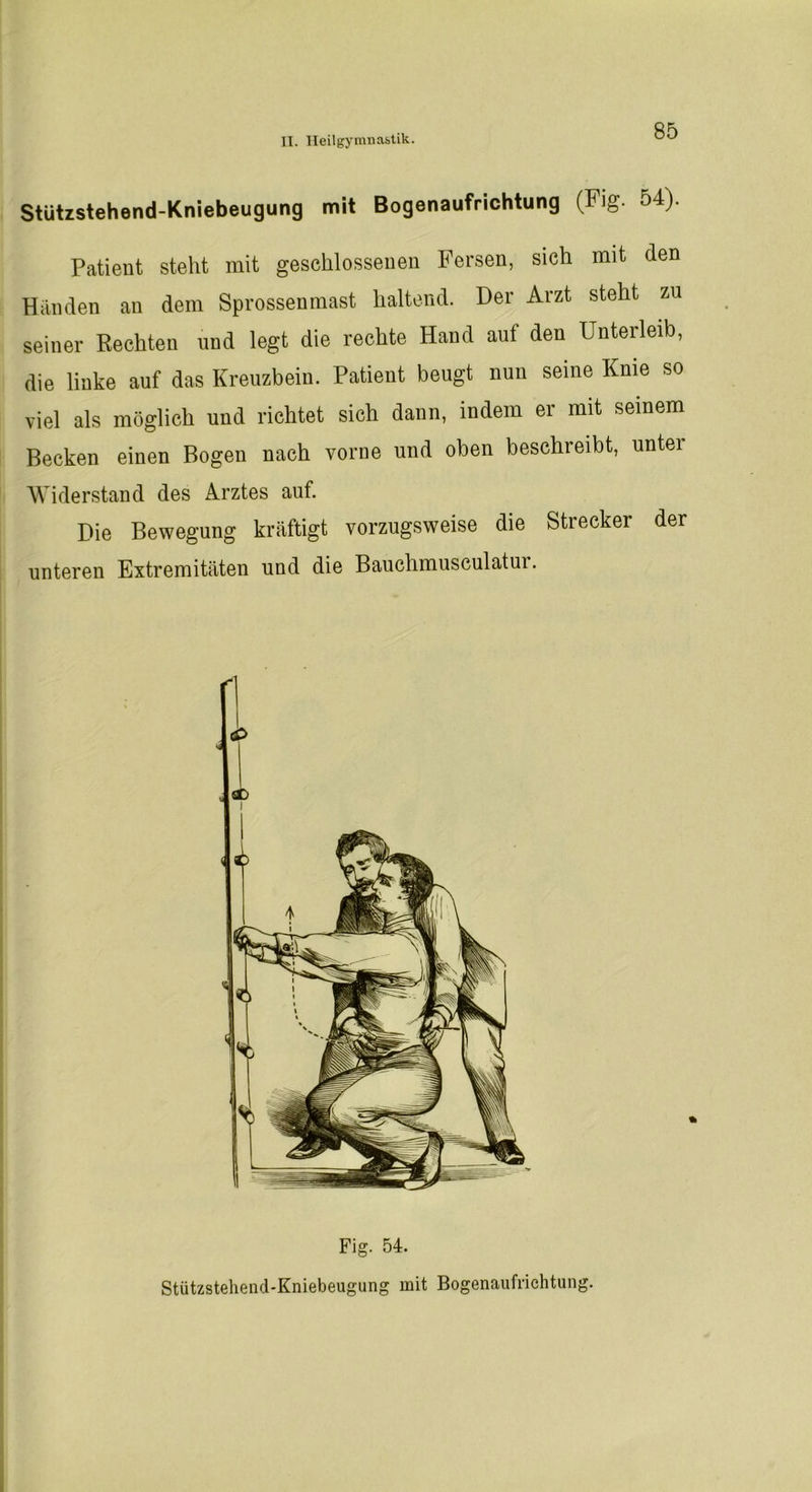 Stützstehend-Kniebeugung mit Bogenaufrichtung (Fig. 54). Patient steht mit geschlossenen Fersen, sich mit den Händen au dem Sprossenmast haltend. Der Arzt steht zu seiner Rechten und legt die rechte Hand auf den Unterleib, die linke auf das Kreuzbein. Patient beugt nun seine Knie so viel als möglich und richtet sieh dann, indem er mit seinem Becken einen Bogen nach vorne und oben beschreibt, untei Widerstand des Arztes auf. Die Bewegung kräftigt vorzugsweise die Strecker der unteren Extremitäten und die Bauchmusculatui. Fig. 54. Stützstehend-Kniebeugung mit Bogenaufrichtung.