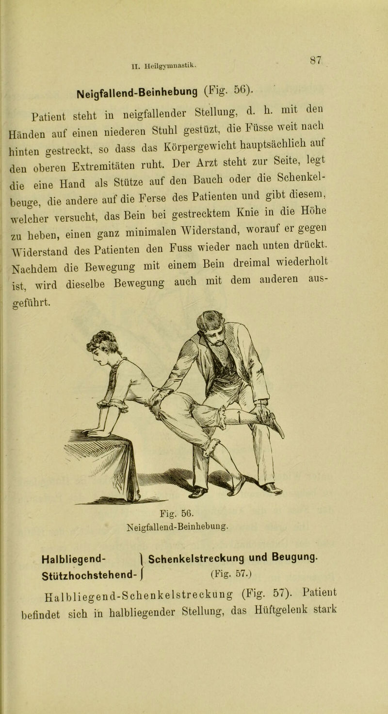 Neigfallend-Beinhebung (Fig. 56). Patient steht in neigfallender Stellung, d. h. mit den Händen auf einen niederen Stuhl gestüzt, die Küsse weit nach hinten gestreckt, so dass das Körpergewicht hauptsächlich auf den oberen Extremitäten ruht. Der Arzt steht zur Seite, legt die eine Hand als Stütze auf den Bauch oder die Schenkel- beuge, die andere auf die Ferse des Patienten und gibt diesem, welcher versucht, das Bein bei gestrecktem Knie in die Höhe zu heben, einen ganz minimalen Widerstand, worauf er gegen Widerstand des Patienten den Fuss wieder nach unten drückt. Nachdem die Bewegung mit einem Beiii dreimal wiederholt ist. wird dieselbe Bewegung auch mit dem anderen aus- geführt. Halbliegend- \ Schenkelstreckung und Beugung. Stützhochstehend- { (Fig. 57.) Kalb liegend-Schenkel Streckung (Fig. 57). Patient befindet sich in halbliegender Stellung, das Hüftgelenk stark