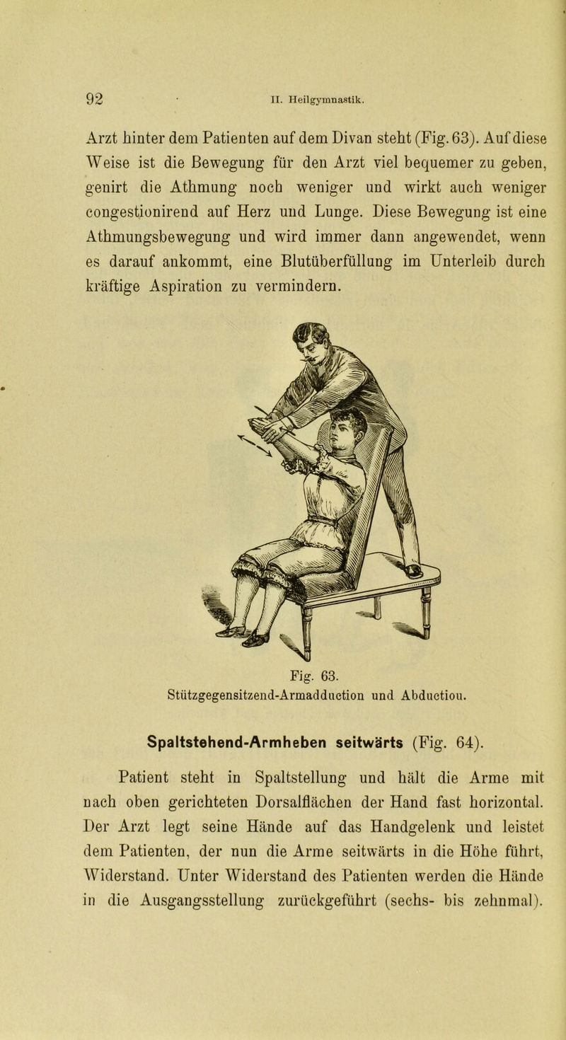 Arzt hinter dem Patienten auf dem Divan steht (Fig. 63). Auf diese Weise ist die Bewegung für den Arzt viel bequemer zu geben, genirt die Athmung noch weniger und wirkt auch weniger congestionirend auf Herz und Lunge. Diese Bewegung ist eine Athmungsbewegung und wird immer dann angewendet, wenn es darauf ankommt, eine Blutüberfüllung im Unterleib durch kräftige Aspiration zu vermindern. Fig. 63. Stützgegensitzend-Armadduetion und Abductiou. Spaltstehend-Armheben seitwärts (Fig. 64). Patient steht in Spaltstellung und hält die Arme mit nach oben gerichteten Dorsalflächen der Hand fast horizontal. Der Arzt legt seine Hände auf das Handgelenk und leistet dem Patienten, der nun die Arme seitwärts in die Höhe führt, Widerstand. Unter Widerstand des Patienten werden die Hände in die Ausgangsstellung zurückgeführt (sechs- bis zehnmal).