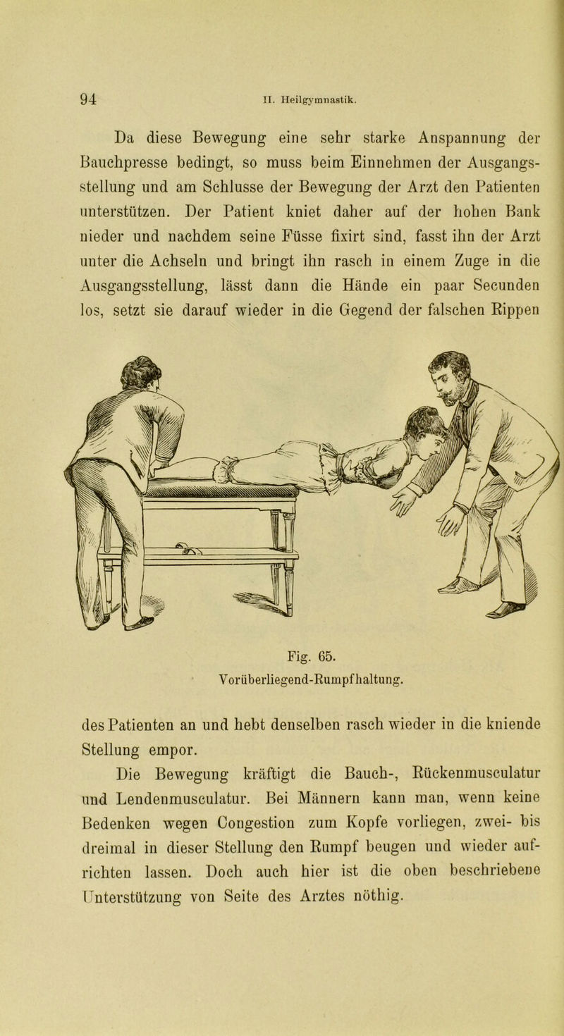 Da diese Bewegung eine sehr starke Anspannung der Bauchpresse bedingt, so muss beim Einnehmen der Ausgangs- stellung und am Schlüsse der Bewegung der Arzt den Patienten unterstützen. Der Patient kniet daher auf der hohen Bank nieder und nachdem seine Füsse fixirt sind, fasst ihn der Arzt uuter die Achseln und bringt ihn rasch in einem Zuge in die Ausgangsstellung, lässt dann die Hände ein paar Secunden los, setzt sie darauf wieder in die Gegend der falschen Rippen Fig. 65. Voriiberliegend-Rumpfhaltung. des Patienten an und hebt denselben rasch wieder in die kniende Stellung empor. Die Bewegung kräftigt die Bauch-, Rückenmusculatur und Lendenmusculatur. Bei Männern kann mau, wenn keine Bedenken wegen Congestion zum Kopfe vorliegen, zwei- bis dreimal in dieser Stellung den Rumpf beugen und wieder auf- richten lassen. Doch auch hier ist die oben beschriebene Unterstützung von Seite des Arztes nüthig.