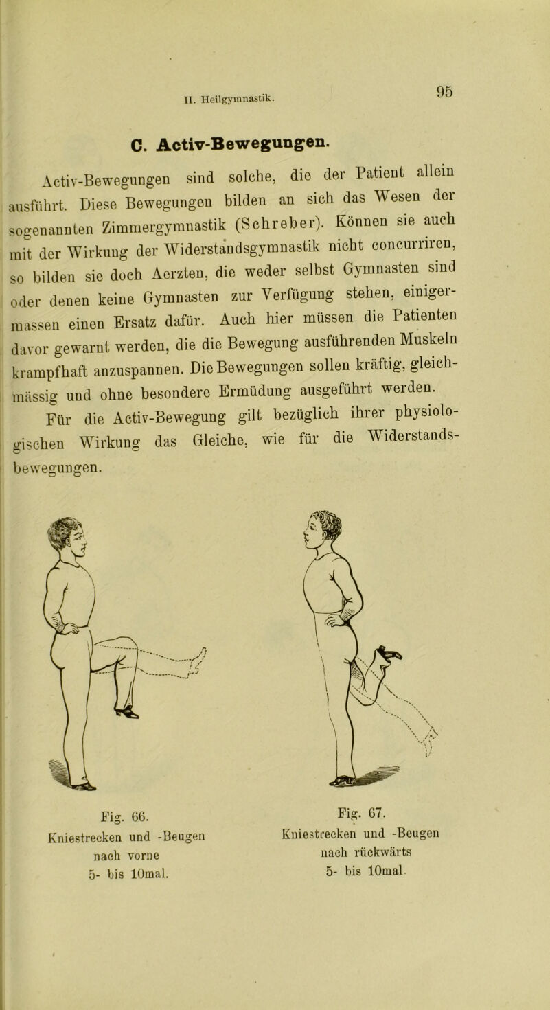 C. Activ-Bewegungen. Activ-Bewegungen sind solche, die dei 1 atient allein ausführt. Diese Bewegungen bilden an sich das Wesen dei sogenannten Zimmergymnastik (Schreber). Können sie auch mit der Wirkuug der Widerstandsgymnastik nicht concurriren, so bilden sie doch Aerzten, die weder selbst Gymnasten sind oder denen keine Gymnasten zur Verfügung stehen, einigei- massen einen Ersatz dafür. Auch hier müssen die Patienten davor gewarnt werden, die die Bewegung ausführenden Muskeln krampfhaft anzuspannen. Die Bewegungen sollen kräftig, gleich- massig und ohne besondere Ermüdung ausgeführt werden. Für die Activ-Bewegung gilt bezüglich ihrer physiolo- gischen Wirkung das Gleiche, wie für die Widerstands- fe o be wegungen. Fig. 66. Kniestrecken und -Beugen nach vorne o- bis lOmal. Fig. 67. Kniestrecken und -Beugen nach rückwärts