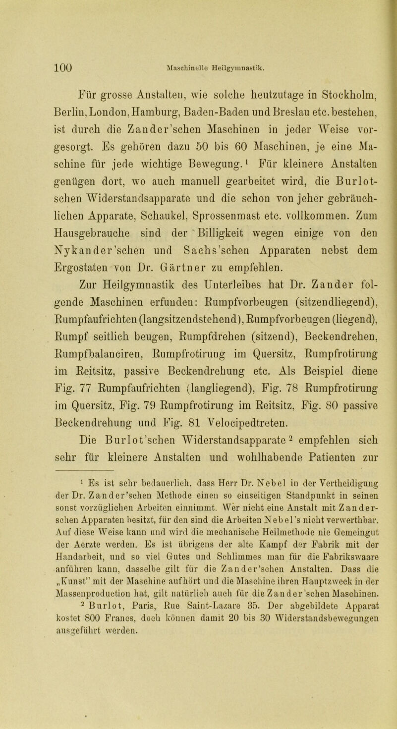 Für grosse Anstalten, wie solche heutzutage in Stockholm, Berlin, London, Hamburg, Baden-Baden und Breslau etc. bestehen, ist durch die Zander’schen Maschinen in jeder Weise vor- gesorgt. Es gehören dazu 50 bis 60 Maschinen, je eine Ma- schine für jede wichtige Bewegung.1 Für kleinere Anstalten genügen dort, wo auch manuell gearbeitet wird, die Burlot- schen Widerstandsapparate und die schon von jeher gebräuch- lichen Apparate, Schaukel, Sprossenmast etc. vollkommen. Zum Hausgehrauche sind der v Billigkeit wegen einige von den Nykander’schen und Sachs'schen Apparaten nebst dem Ergostaten von Dr. Gärtner zu empfehlen. Zur Heilgymnastik des Unterleibes hat Dr. Zander fol- gende Maschinen erfunden: Rumpfvorbeugen (sitzendliegend), Rumpfaufrichten (langsitzendstehend), Rumpfvorbeugen (liegend), Rumpf seitlich beugen, Rumpfdrehen (sitzend), Beckendrehen, Rumpfbalanciren, Rumpfrotirung im Quersitz, Rumpfrotirung im Reitsitz, passive Beckendrehung etc. Als Beispiel diene Fig. 77 Rumpfaufrichten (langliegend), Fig. 78 Rumpfrotirung im Quersitz, Fig. 79 Rumpfrotirung im Reitsitz, Fig. 80 passive Beckendrehung und Fig. 81 Velocipedtreten. Die Burlot’schen Widerstandsapparate2 empfehlen sich sehr für kleinere Anstalten und wohlhabende Patienten zur 1 Es ist sehr bedauerlich, dass Herr Dr. Nebel in der Vertheidigung der Dr. Z an der’schen Methode einen so einseitigen Standpunkt in seinen sonst vorzüglichen Arbeiten einnimmt. Wer nicht eine Anstalt mit Zand er- sehen Apparaten besitzt, für den sind die Arbeiten Nebel’s nicht verwerthbar. Auf diese Weise kann und wird die mechanische Heilmethode nie Gemeingut der Aerzte werden. Es ist übrigens der alte Kampf der Fabrik mit der Handarbeit, und so viel Gutes und Schlimmes man für die Fabrikswaare anführen kann, dasselbe gilt für die Zander’schen Anstalten. Dass die „Kunst” mit der Maschine aufhört und die Maschine ihren Hauptzweck in der Massenproduction hat, gilt natürlich auch für die Zan der’schen Maschinen. 2 Burlot, Paris, Rue Saint-Lazare 35. Der abgebildete Apparat kostet 800 Francs, doch können damit 20 bis 30 Widerstandsbewegungen ausgeführt werden.