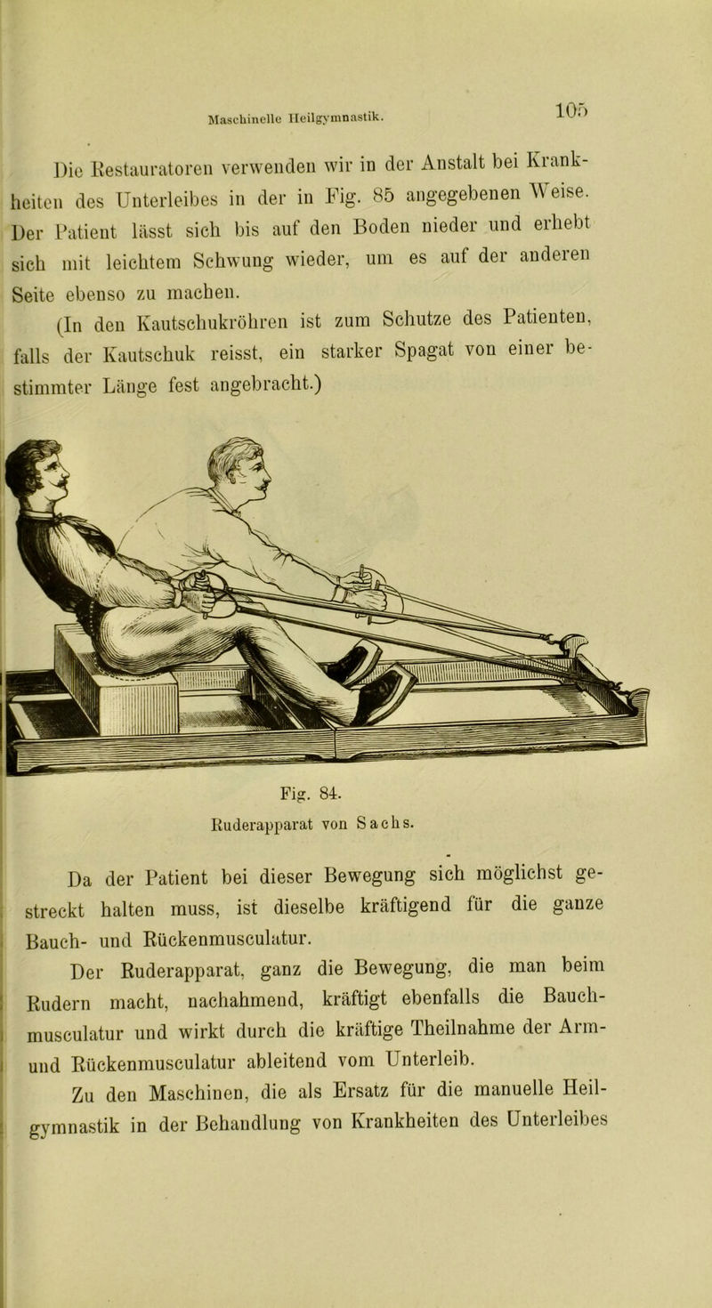 Die Restauratoren verwenden wir in der Anstalt bei Krank- heiten des Unterleibes in der in Fig. 85 angegebenen Weise. Der Patient lässt sich bis auf den Boden nieder und erhebt sich mit leichtem Schwung wieder, um es auf der anderen Seite ebenso zu machen. (In den Kautschukröhren ist zum Schutze des Patienten, falls der Kautschuk reisst, ein starker Spagat von einer be- stimmter Länge fest angebracht.) Fig. 84. Ruderapparat von Sachs. Da der Patient bei dieser Bewegung sich möglichst ge- streckt halten muss, ist dieselbe kräftigend für die ganze Bauch- und Rückenmusculatur. Der Ruderapparat, ganz die Bewegung, die man beim Rudern macht, nachahmend, kräftigt ebenfalls die Bauch- musculatur und wirkt durch die kräftige Theilnahme der Arm- und Rückenmusculatur ableitend vom Unterleib. Zu den Maschinen, die als Ersatz für die manuelle Heil- gymnastik in der Behandlung von Krankheiten des Unterleibes