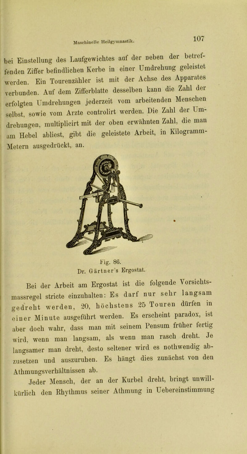 bei Einstellung des Laufgewichtes auf der neben der betref- fenden Ziffer befindlichen Kerbe in einer Umdrehung geleistet werden. Ein Tourenzähler ist mit der Achse des Apparates verbunden. Auf dem Zifferblatte desselben kann die Zahl der erfolgten Umdrehungen jederzeit vom arbeitenden Menschen selbst, sowie vom Arzte controlirt werden. Die Zahl der Um- drehungen, multiplicirt mit der oben erwähnten Zahl, die man am Hebel abliest, gibt die geleistete Arbeit, in Kilogramm- Metern ausgedrückt, an. Fig. 86. Dr. Gärtners Ergostat. Bei der Arbeit am Ergostat ist die folgende Vorsichts- massregel stricte eiuzuhalten: Es darf nur sehr langsam gedreht werden, 20, höchstens 25 Touren dürfen in einer Minute ausgeführt werden. Es erscheint paradox, ist aber doch wahr, dass man mit seinem Pensum früher fertig wird, wenn man langsam, als wenn man rasch dreht. Je langsamer man dreht, desto seltener wird es nothwendig ab- zusetzen und auszuruhen. Es hängt dies zunächst von den AthmungsVerhältnissen ab. Jeder Mensch, der an der Kurbel dreht, bringt unwill- kürlich den Rhythmus seiner Athmung in Uebereinstimmung