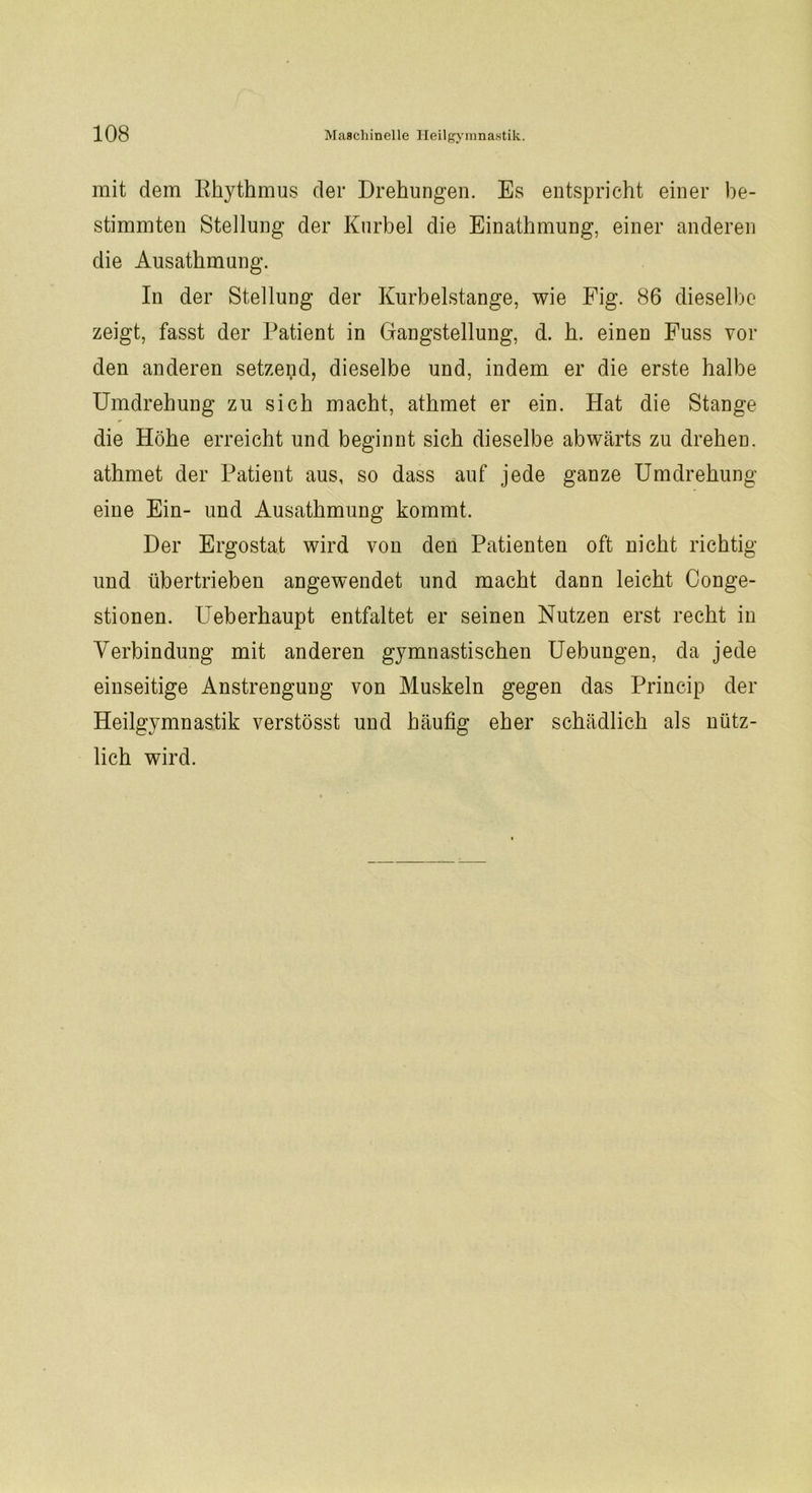 mit dem Rhythmus der Drehungen. Es entspricht einer be- stimmten Stellung der Kurbel die Einathmung, einer anderen die Ausathmung. In der Stellung der Kurbelstange, wie Fig. 86 dieselbe zeigt, fasst der Patient in Gangstellung, d. h. einen Fuss vor den anderen setzend, dieselbe und, indem er die erste halbe Umdrehung zu sich macht, athmet er ein. Hat die Stange die Höhe erreicht und beginnt sich dieselbe abwärts zu drehen, athmet der Patient aus, so dass auf jede ganze Umdrehung eine Ein- und Ausathmung kommt. Der Ergostat wird von den Patienten oft nicht richtig und übertrieben angewendet und macht dann leicht Conge- stionen. Ueberhaupt entfaltet er seinen Nutzen erst recht in Verbindung mit anderen gymnastischen Uebungen, da jede einseitige Anstrengung von Muskeln gegen das Princip der Heilgymnastik verstösst und häufig eher schädlich als nütz- lich wird.