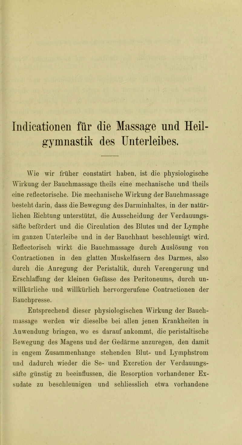 Indicationen für die Massage und Heil- gymnastik des Unterleibes. Wie wir früher constatirt haben, ist die physiologische Wirkung der Bauchmassage theils eine mechanische und theils eine reflectorische. Die mechanische Wirkung der Bauchmassage besteht darin, dass die Bewegung des Darminhaltes, in der natür- lichen Richtung unterstützt, die Ausscheidung der Verdauungs- säfte befördert und die Circulation des Blutes und der Lymphe im ganzen Unterleibe und in der Bauchhaut beschleunigt wird. Reflectorisch wirkt die Bauchmassage durch Auslösung von Contractionen in den glatten Muskelfasern des Darmes, also durch die Anregung der Peristaltik, durch Verengerung und Erschlaffung der kleinen Gefässe des Peritoneums, durch un- willkürliche und willkürlich hervorgerufene Contractionen der Bauchpresse. Entsprechend dieser physiologischen Wirkung der Bauch- massage werden wir dieselbe bei allen jenen Krankheiten in Anwendung bringen, wo es darauf ankommt, die peristaltische Bewegung des Magens und der Gedärme anzuregen, den damit in engem Zusammenhänge stehenden Blut- und Lymphstrom und dadurch wieder die Se- und Excretion der Verdauungs- säfte günstig zu beeinflussen, die Resorption vorhandener Ex- sudate zu beschleunigen und schliesslich etwa vorhandene