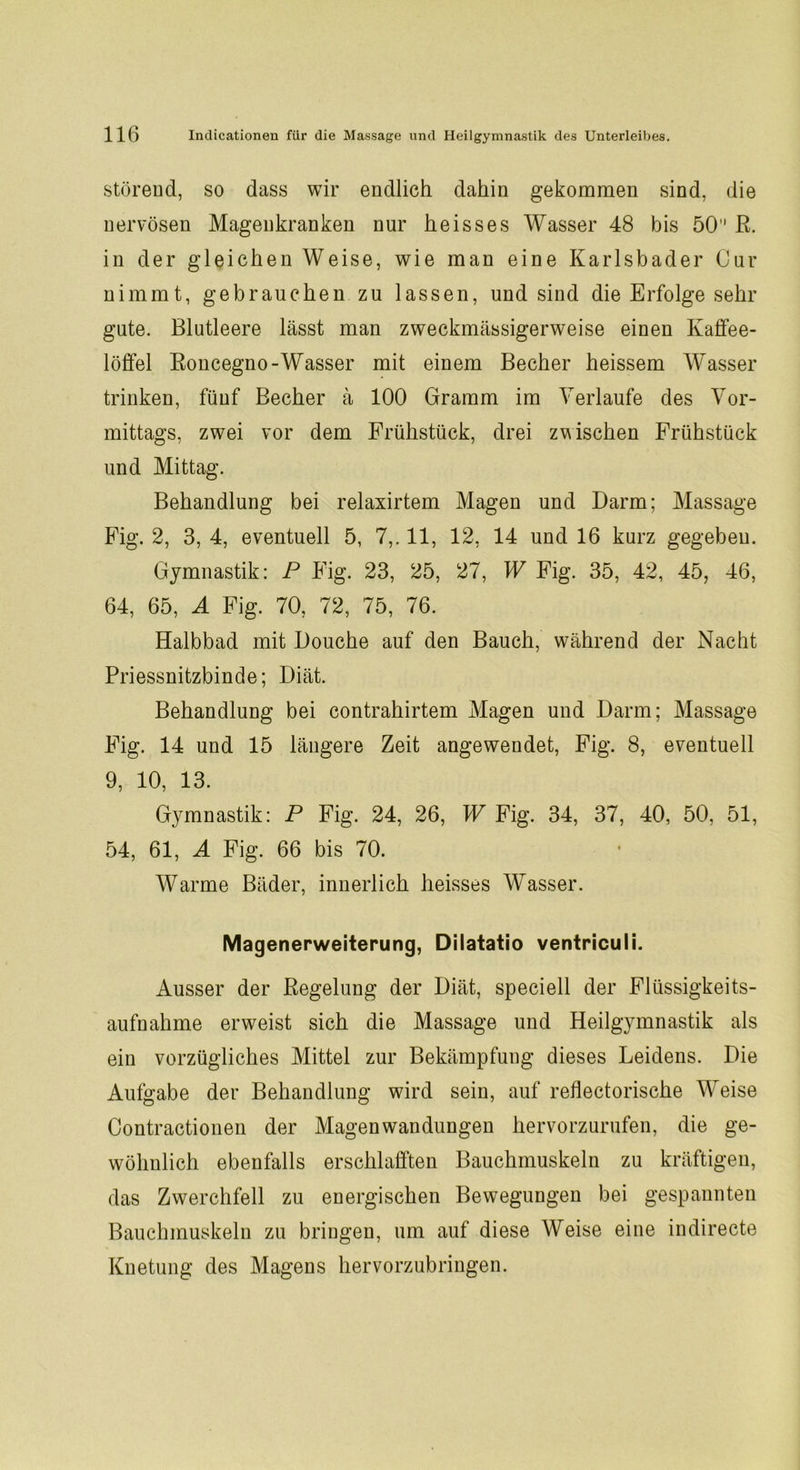 störend, so dass wir endlich dahin gekommen sind, die nervösen Magenkranken nur heisses Wasser 48 bis 50 R. in der gleichen Weise, wie man eine Karlsbader Cur nimmt, gebrauchen zu lassen, und sind die Erfolge sehr gute. Blutleere lässt man zweckmässigerweise einen Kaffee- löffel Roncegno -Wasser mit einem Becher heissem Wasser trinken, fünf Becher ä 100 Gramm im Verlaufe des Vor- mittags, zwei vor dem Frühstück, drei zwischen Frühstück und Mittag. Behandlung bei relaxirtem Magen und Darm; Massage Fig. 2, 3, 4, eventuell 5, 7,. 11, 12, 14 und 16 kurz gegeben. Gymnastik: P Fig. 23, 25, 27, W Fig. 35, 42, 45, 46, 64, 65, A Fig. 70, 72, 75, 76. Halbbad mit Douche auf den Bauch, während der Nacht Priessnitzbinde; Diät. Behandlung bei contrahirtem Magen und Darm; Massage Fig. 14 und 15 längere Zeit angewendet, Fig. 8, eventuell 9, 10, 13. Gymnastik: P Fig. 24, 26, W Fig. 34, 37, 40, 50, 51, 54, 61, A Fig. 66 bis 70. Warme Bäder, innerlich heisses Wasser. Magenerweiterung, Dilatatio ventriculi. Ausser der Regelung der Diät, speciell der Flüssigkeits- aufnahme erweist sich die Massage und Heilgymnastik als ein vorzügliches Mittel zur Bekämpfung dieses Leidens. Die Aufgabe der Behandlung wird sein, auf reflectorische Weise Contractionen der Magen Wandungen hervorzurufen, die ge- wöhnlich ebenfalls erschlafften Bauchmuskeln zu kräftigen, das Zwerchfell zu energischen Bewegungen bei gespannten Bauchmuskeln zu bringen, um auf diese Weise eine indirecte Knetung des Magens hervorzubringen.