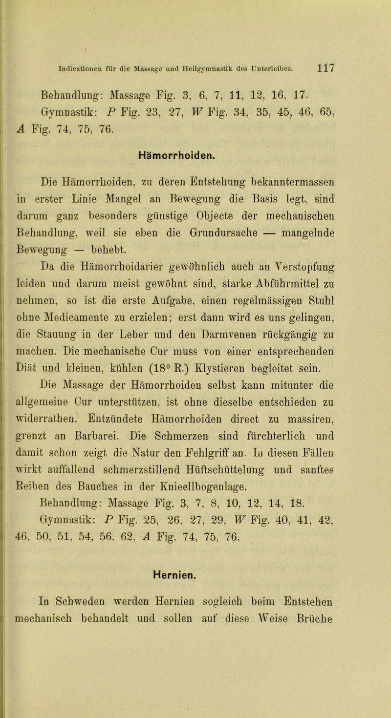 Behandlung: Massage Fig. 3, 6, 7, 11, 12, 16, 17. Gymnastik: P Fig. 23, 27, W Fig. 34, 35, 45, 46, 65, A Fig. 74, 75, 76. Hämorrhoiden. Die Hämorrhoiden, zu deren Entstehung bekanntermassen in erster Linie Mangel an Bewegung die Basis legt, sind darum ganz besonders günstige Objecte der mechanischen Behandlung, weil sie eben die Grundursache — mangelnde Bewegung — behebt. Da die Hämorrhoidarier gewöhnlich auch an Verstopfung leiden und darum meist gewöhnt sind, starke Abführmittel zu nehmen, so ist die erste Aufgabe, einen regelmässigen Stuhl ohne Medicamente zu erzielen; erst dann wird es uns gelingen, die Stauung in der Leber und den Darmvenen rückgängig zu machen. Die mechanische Cur muss von einer entsprechenden Diät und kleinen, kühlen (18° R.) Klystieren begleitet sein. Die Massage der Hämorrhoiden selbst kann mitunter die allgemeine Cur unterstützen, ist ohne dieselbe entschieden zu widerrathen. Entzündete Hämorrhoiden direct zu massiren, grenzt an Barbarei. Die Schmerzen sind fürchterlich und damit schon zeigt die Natur den Fehlgriff an. In diesen Fällen wirkt auffallend schmerzstillend Hüftschüttelung und sanftes Reiben des Bauches in der Knieellbogenlage. Behandlung: Massage Fig. 3, 7, 8, 10, 12, 14, 18. Gymnastik: P Fig. 25, 26, 27, 29, W Fig. 40, 41, 42, 46, 50, 51, 54, 56. 62. A Fig. 74, 75, 76. Hernien. In Schweden werden Hernien sogleich beim Entstehen mechanisch behandelt und sollen auf diese Weise Brüche