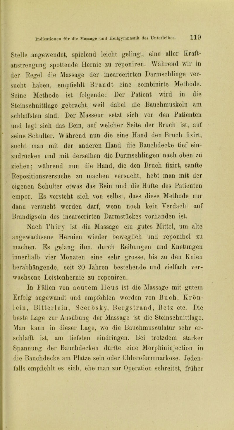 Stelle augewendet, spielend leicht gelingt, eine aller Kraft- anstrengung spottende Hernie zu reponiren. Während wir in der Regel die Massage der incarcerirten Harmschlinge ver- sucht haben, empfiehlt Brandt eine combinirte Methode. Seine Methode ist folgende: Der Patient wird in die Steinschnittlage gebracht, weil dabei die Bauchmuskeln am schlaffsten sind. Der Masseur setzt sich vor den Patienten und legt sich das Bein, auf welcher Seite der Bruch ist, auf seine Schulter. Während nun die eine Hand den Bruch fixirt, sucht man mit der anderen Hand die Bauchdecke tief ein- zudrücken und mit derselben die Darmschlingen nach oben zu ziehen; während nun die Hand, die den Bruch fixirt, sanfte Repositionsversuche zu machen versucht, hebt man mit der eigenen Schulter etwas das Bein und die Hüfte des Patienten empor. Es versteht sich von selbst, dass diese Methode nur dann versucht werden darf, wTenn noch kein Verdacht auf Brandigseiu des incarcerirten Darmstückes vorhanden ist. Nach Thiry ist die Massage ein gutes Mittel, um alte angewachsene Hernien wieder beweglich und reponibel zu machen. Es gelang ihm, durch Reibungen und Knetungen innerhalb vier Monaten eine sehr grosse, bis zu den Knien herabhängende, seit 20 Jahren bestehende und vielfach ver- wachsene Leistenhernie zu reponiren. In Fällen von acutem Ileus ist die Massage mit gutem Erfolg angewandt und empfohlen worden von Buch, Krön- lein, Bitterlein, Scerbsky, Bergstrand, Betz etc. Die beste Lage zur Ausübung der Massage ist die Steinschnittlage. Man kann in dieser Lage, wo die Bauchmusculatur sehr er- schlafft ist, am tiefsten eindringen. Bei trotzdem starker Spannung der Bauchdecken dürfte eine Morphininjection in die Bauchdecke am Platze sein oder Chloroformnarkose. Jeden- falls empfiehlt es sich, ehe man zur Operation schreitet, früher