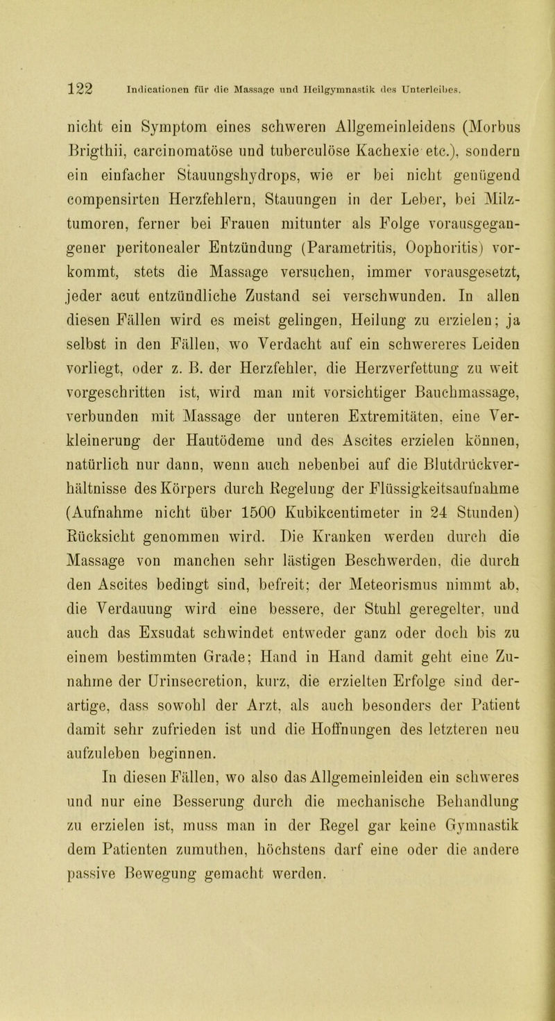 nicht ein Symptom eines schweren Allgemeinleidens (Morbus Brigthii, carcinomatöse und tuberculöse Kachexie etc.), sondern ein einfacher Stauungshydrops, wie er bei nicht genügend compensirten Herzfehlern, Stauungen in der Leber, bei Milz- tumoren, ferner bei Frauen mitunter als Folge vorausgegan- gener peritonealer Entzündung (Parametritis, Oophoritis) vor- kommt, stets die Massage versuchen, immer vorausgesetzt, jeder acut entzündliche Zustand sei verschwunden. In allen diesen Fällen wird es meist gelingen, Heilung zu erzielen; ja selbst in den Fällen, wo Verdacht auf ein schwereres Leiden vorliegt, oder z. B. der Herzfehler, die Herzverfettung zu weit vorgeschritten ist, wird man mit vorsichtiger Bauchmassage, verbunden mit Massage der unteren Extremitäten, eine Ver- kleinerung der Hautödeme und des Ascites erzielen können, natürlich nur dann, wenn auch nebenbei auf die Blutdrückver- hältnisse des Körpers durch Regelung der Flüssigkeitsaufnahme (Aufnahme nicht über 1500 Kubikcentimeter in 24 Stunden) Rücksicht genommen wird. Hie Kranken werden durch die Massage von manchen sehr lästigen Beschwerden, die durch den Ascites bedingt sind, befreit; der Meteorismus nimmt ab, die Verdauung wird eine bessere, der Stuhl geregelter, und auch das Exsudat schwindet entweder ganz oder doch bis zu einem bestimmten Grade; Hand in Hand damit geht eine Zu- nahme der Urinsecretion, kurz, die erzielten Erfolge sind der- artige, dass sowohl der Arzt, als auch besonders der Patient damit sehr zufrieden ist und die Hoffnungen des letzteren neu aufzuleben beginnen. In diesen Fällen, wo also das Allgemeinleiden ein schweres und nur eine Besserung durch die mechanische Behandlung zu erzielen ist, muss man in der Regel gar keine Gymnastik dem Patienten zumuthen, höchstens darf eine oder die andere passive Bewegung gemacht werden.